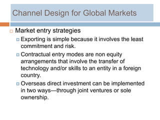 Channel Design for Global Markets

   Market entry strategies
     Exporting is simple because it involves the least
      commitment and risk.
     Contractual entry modes are non equity
      arrangements that involve the transfer of
      technology and/or skills to an entity in a foreign
      country.
     Overseas direct investment can be implemented
      in two ways—through joint ventures or sole
      ownership.
 