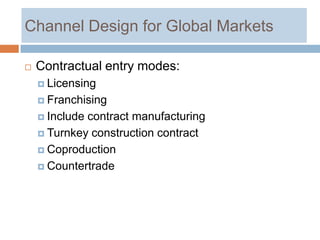 Channel Design for Global Markets

   Contractual entry modes:
     Licensing

     Franchising

     Includecontract manufacturing
     Turnkey construction contract

     Coproduction

     Countertrade
 