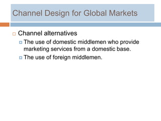 Channel Design for Global Markets

   Channel alternatives
     The use of domestic middlemen who provide
      marketing services from a domestic base.
     The use of foreign middlemen.
 