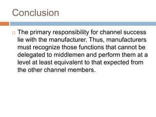 Conclusion
   The primary responsibility for channel success
    lie with the manufacturer. Thus, manufacturers
    must recognize those functions that cannot be
    delegated to middlemen and perform them at a
    level at least equivalent to that expected from
    the other channel members.
 