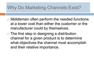 Why Do Marketing Channels Exist?

   Middlemen often perform the needed functions
    at a lower cost than either the customer or the
    manufacturer could by themselves.
   The first step in designing a distribution
    channel for a given product is to determine
    what objectives the channel must accomplish
    and their relative importance.
 