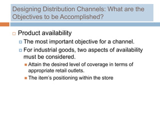 Designing Distribution Channels: What are the
Objectives to be Accomplished?

   Product availability
     The  most important objective for a channel.
     For industrial goods, two aspects of availability
      must be considered.
       Attain the desired level of coverage in terms of
        appropriate retail outlets.
       The item’s positioning within the store
 