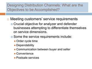 Designing Distribution Channels: What are the
Objectives to be Accomplished?

   Meeting customers’ service requirements
     Crucialobjective for analyzer and defender
      businesses attempting to differentiate themselves
      on service dimensions.
     Some the service requirements include:
       Order cycle time
       Dependability
       Communication between buyer and seller
       Convenience
       Postsale services
 