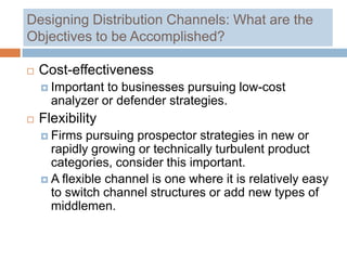 Designing Distribution Channels: What are the
Objectives to be Accomplished?

   Cost-effectiveness
     Important to businesses pursuing low-cost
      analyzer or defender strategies.
   Flexibility
     Firms  pursuing prospector strategies in new or
      rapidly growing or technically turbulent product
      categories, consider this important.
     A flexible channel is one where it is relatively easy
      to switch channel structures or add new types of
      middlemen.
 