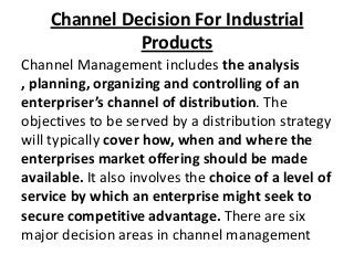 Channel Decision For Industrial
Products
Channel Management includes the analysis
, planning, organizing and controlling of an
enterpriser’s channel of distribution. The
objectives to be served by a distribution strategy
will typically cover how, when and where the
enterprises market offering should be made
available. It also involves the choice of a level of
service by which an enterprise might seek to
secure competitive advantage. There are six
major decision areas in channel management

 