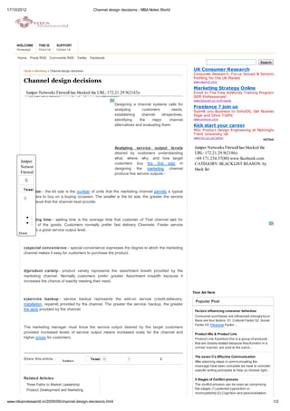 17/10/2012                                              Channel design decisions - MBA Notes World




     WELCOME        THIS IS     SUPPORT
     Homepage       About Us    Contact Us

     Home      Posts RSS Comments RSS Twitter          Facebook
                                                                                                                                                                Search

         Home » Marketing » Channel design decisions                                                            UK Consumer Research
                                                                                                                Consumer Research, Focus Groups & Sensory
                                                                                                                Profiling for the UK Market
         Channel design decisions                                                                               www.wssintl.com

                                                                                                                Marketing Strategy Online
          Juniper Networks Firewall has blocked the URL: 172.21.29.9(2183)-                                     Enroll In The Free AdWords Training Program For
          >69.171.234.37(80) www.facebook.com CATEGORY:                                                         SEM Professionals!
                                                                                                                www.Google .co.in/Engage
                                                                    Designing a channel systems calls for
                                                                                                                Freelance ? join us
                                                                    analyzing        customers        needs,    Submit you Business to SohoOS, Get Business
                                                                    establishing    channel     obejectives,   Page and Drive Traffic
                                                                    identifying    the    major     channel     www.sohoos.com

                                                                    alternatives and evaluating them.           Kick start your career
                                                                                                                MSc Product Design Engineering at Nottingham
                                                                                                                Trent University UK
                                                                                                                www.ntu.ac.uk /adbe


                                                                    Analyzing service output levels              Juniper Networks Firewall has blocked the
                                                                    desired by customers understanding           URL: 172.21.29.9(2186)-
                                                                    what, where, why, and how target             >69.171.234.37(80) www.facebook.com
       Juniper                                                      customers buy the first step in              CATEGORY: BLACKLIST REASON: by
       Networks                                                     designing the marketing channel              black list
       Firewall                                                     produce five service outputs:-
         0

         Tw eet
         a)lot size:- the lot size is the number of units that the marketing channel permits a typical
         customers to buy on a buying occasion. The smaller is the lot size, the greater the service
         0
         output level that the channel must provide.



                StumbleUpon
         b)Waiting time:- waiting time is the average time that customer of That channel wait for
             Submit
         receipt of the goods. Customers normally prefer fast delivery Channels. Faster service
         requires a great service output level.
      Share



         c)special convenience:- special convenience expresses the degree to which the marketing
         channel makes it easy for customers to purchase the product.



         d)product variety:- product variety represents the assortment breath provided by the
         marketing channel. Normally customers prefer greater Assortment breadth because it
         increases the chance of exactly meeting their need.

                                                                                                                Your Ad Here
         e)service backup:- service backup represents the add-on service (credit,delievery,
                                                                                                                 Popular Post
         installation, repairsI) provided by the channel. The greater the service. backup, the greater
         the work provided by the channel.                                                                       Factors influencing consumer behaviour
                                                                                                                 Consumer purchases are influenced strongly by or
                                                                                                                 there are four factors. 01. Cultural Factor 02. Social
                                                                                                                 Factor 03. Personal Factor ...
         The marketing manager must know the service output desired by the target customers
         provided increased levels of service output means increased costs for the channel and                   Product Mix & Product Line
         higher prices for customers.                                                                            Product Line A product line is a group of products
                                                                                                                 that are closely related because they function in a
                                                                                                                 similar manner, are sold to the same...

                                                                                                                 The seven C’s Effective Communication
         Share this article :                          Tw eet   0           0                  2
                                    Juniper                                                                      After planning steps in communicating the
                                                                                                                 message have been complete we have to consider
                                                                                                                 specific writing principles to help us choose right...

         Related Articles                                                                                        5 Stages of Conflict process
             Three Paths to Market Leadership                                                                    The conflict process can be seen as comprising
             Product Development and Marketing                                                                   five stages (1) potential opposition or
                                                                                                                 incompatibility (2) Cognition and personalization
                                                                                                                 (3)...
www.mbanotesworld.in/2009/09/channel-design-decisions.html                                                                                                                1/2
 