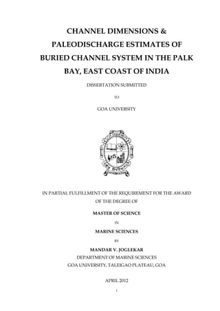 i
CHANNEL DIMENSIONS &
PALEODISCHARGE ESTIMATES OF
BURIED CHANNEL SYSTEM IN THE PALK
BAY, EAST COAST OF INDIA
DISSERTATION SUBMITTED
TO
GOA UNIVERSITY
IN PARTIAL FULFILLMENT OF THE REQUIREMENT FOR THE AWARD
OF THE DEGREE OF
MASTER OF SCIENCE
IN
MARINE SCIENCES
BY
MANDAR V. JOGLEKAR
DEPARTMENT OF MARINE SCIENCES
GOA UNIVERSITY, TALEIGAO PLATEAU, GOA
APRIL 2012
 