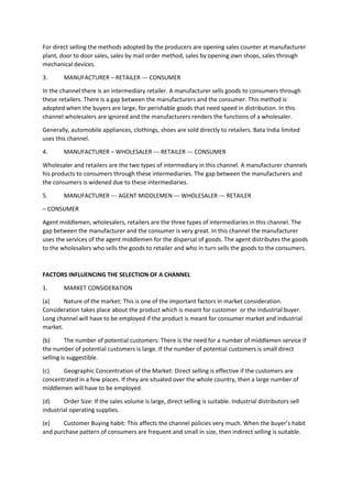 For direct selling the methods adopted by the producers are opening sales counter at manufacturer
plant, door to door sales, sales by mail order method, sales by opening own shops, sales through
mechanical devices.
3. MANUFACTURER – RETAILER --- CONSUMER
In the channel there is an intermediary retailer. A manufacturer sells goods to consumers through
these retailers. There is a gap between the manufacturers and the consumer. This method is
adopted when the buyers are large, for perishable goods that need speed in distribution. In this
channel wholesalers are ignored and the manufacturers renders the functions of a wholesaler.
Generally, automobile appliances, clothings, shoes are sold directly to retailers. Bata India limited
uses this channel.
4. MANUFACTURER – WHOLESALER --- RETAILER --- CONSUMER
Wholesaler and retailers are the two types of intermediary in this channel. A manufacturer channels
his products to consumers through these intermediaries. The gap between the manufacturers and
the consumers is widened due to these intermediaries.
5. MANUFACTURER --- AGENT MIDDLEMEN --- WHOLESALER --- RETAILER
– CONSUMER
Agent middlemen, wholesalers, retailers are the three types of intermediaries in this channel. The
gap between the manufacturer and the consumer is very great. In this channel the manufacturer
uses the services of the agent middlemen for the dispersal of goods. The agent distributes the goods
to the wholesalers who sells the goods to retailer and who in turn sells the goods to the consumers.
FACTORS INFLUENCING THE SELECTION OF A CHANNEL
1. MARKET CONSIDERATION
(a) Nature of the market: This is one of the important factors in market consideration.
Consideration takes place about the product which is meant for customer or the industrial buyer.
Long channel will have to be employed if the product is meant for consumer market and industrial
market.
(b) The number of potential customers: There is the need for a number of middlemen service if
the number of potential customers is large. If the number of potential customers is small direct
selling is suggestible.
(c) Geographic Concentration of the Market: Direct selling is effective if the customers are
concentrated in a few places. If they are situated over the whole country, then a large number of
middlemen will have to be employed.
(d) Order Size: If the sales volume is large, direct selling is suitable. Industrial distributors sell
industrial operating supplies.
(e) Customer Buying habit: This affects the channel policies very much. When the buyer’s habit
and purchase pattern of consumers are frequent and small in size, then indirect selling is suitable.
 