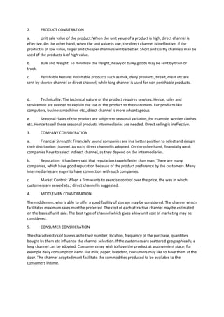 2. PRODUCT CONSIERATION
a. Unit sale value of the product: When the unit value of a product is high, direct channel is
effective. On the other hand, when the unit value is low, the direct channel is ineffective. If the
product is of low value, larger and cheaper channels will be better. Short and costly channels may be
used of the products is of high value.
b. Bulk and Weight: To minimize the freight, heavy or bulky goods may be sent by train or
truck.
c. Perishable Nature: Perishable products such as milk, dairy products, bread, meat etc are
sent by shorter channel or direct channel, while long channel is used for non perishable products.
d. Technicality: The technical nature of the product requires services. Hence, sales and
servicemen are needed to explain the use of the product to the customers. For products like
computers, business machines etc., direct channel is more advantageous.
e. Seasonal: Sales of the product are subject to seasonal variation, for example, woolen clothes
etc. Hence to sell these seasonal products intermediaries are needed. Direct selling is ineffective.
3. COMPANY CONSIDERATION
a. Financial Strength: Financially sound companies are in a better position to select and design
their distribution channel. As such, direct channel is adopted. On the other hand, financially weak
companies have to select indirect channel, as they depend on the intermediaries.
b. Reputation: It has been said that reputation travels faster than man. There are many
companies, which have good reputation because of the product preference by the customers. Many
intermediaries are eager to have connection with such companies.
c. Market Control: When a firm wants to exercise control over the price, the way in which
customers are served etc., direct channel is suggested.
4. MIDDLEMEN CONSIDERATION
The middlemen, who is able to offer a good facility of storage may be considered. The channel which
facilitates maximum sales must be preferred. The cost of each attractive channel may be estimated
on the basis of unit sale. The best type of channel which gives a low unit cost of marketing may be
considered.
5. CONSUMER CONSIDERATION
The characteristics of buyers as to their number, location, frequency of the purchase, quantities
bought by them etc influence the channel selection. If the customers are scattered geographically, a
long channel can be adopted. Consumers may wish to have the product at a convenient place; for
example daily consumption items like milk, paper, breadetc, consumers may like to have them at the
door. The channel adopted must facilitate the commodities produced to be available to the
consumers in time.
 