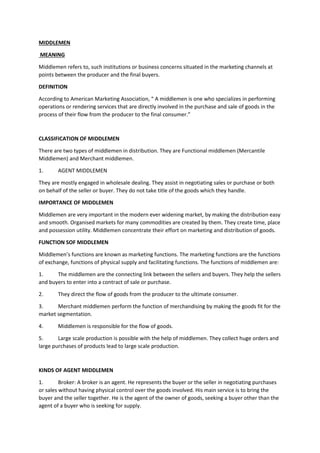 MIDDLEMEN
MEANING
Middlemen refers to, such institutions or business concerns situated in the marketing channels at
points between the producer and the final buyers.
DEFINITION
According to American Marketing Association, “ A middlemen is one who specializes in performing
operations or rendering services that are directly involved in the purchase and sale of goods in the
process of their flow from the producer to the final consumer.”
CLASSIFICATION OF MIDDLEMEN
There are two types of middlemen in distribution. They are Functional middlemen (Mercantile
Middlemen) and Merchant middlemen.
1. AGENT MIDDLEMEN
They are mostly engaged in wholesale dealing. They assist in negotiating sales or purchase or both
on behalf of the seller or buyer. They do not take title of the goods which they handle.
IMPORTANCE OF MIDDLEMEN
Middlemen are very important in the modern ever widening market, by making the distribution easy
and smooth. Organised markets for many commodities are created by them. They create time, place
and possession utility. Middlemen concentrate their effort on marketing and distribution of goods.
FUNCTION SOF MIDDLEMEN
Middlemen’s functions are known as marketing functions. The marketing functions are the functions
of exchange, functions of physical supply and facilitating functions. The functions of middlemen are:
1. The middlemen are the connecting link between the sellers and buyers. They help the sellers
and buyers to enter into a contract of sale or purchase.
2. They direct the flow of goods from the producer to the ultimate consumer.
3. Merchant middlemen perform the function of merchandising by making the goods fit for the
market segmentation.
4. Middlemen is responsible for the flow of goods.
5. Large scale production is possible with the help of middlemen. They collect huge orders and
large purchases of products lead to large scale production.
KINDS OF AGENT MIDDLEMEN
1. Broker: A broker is an agent. He represents the buyer or the seller in negotiating purchases
or sales without having physical control over the goods involved. His main service is to bring the
buyer and the seller together. He is the agent of the owner of goods, seeking a buyer other than the
agent of a buyer who is seeking for supply.
 