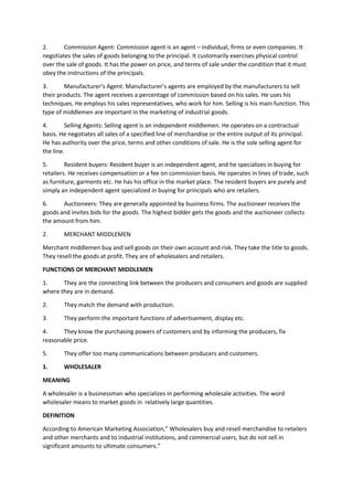 2. Commission Agent: Commission agent is an agent – individual, firms or even companies. It
negotiates the sales of goods belonging to the principal. It customarily exercises physical control
over the sale of goods. It has the power on price, and terms of sale under the condition that it must
obey the instructions of the principals.
3. Manufacturer’s Agent: Manufacturer’s agents are employed by the manufacturers to sell
their products. The agent receives a percentage of commission based on his sales. He uses his
techniques. He employs his sales representatives, who work for him. Selling is his main function. This
type of middlemen are important in the marketing of industrial goods.
4. Selling Agents: Selling agent is an independent middlemen. He operates on a contractual
basis. He negotiates all sales of a specified line of merchandise or the entire output of its principal.
He has authority over the price, terms and other conditions of sale. He is the sole selling agent for
the line.
5. Resident buyers: Resident buyer is an independent agent, and he specializes in buying for
retailers. He receives compensation or a fee on commission basis. He operates in lines of trade, such
as furniture, garments etc. He has his office in the market place. The resident buyers are purely and
simply an independent agent specialized in buying for principals who are retailers.
6. Auctioneers: They are generally appointed by business firms. The auctioneer receives the
goods and invites bids for the goods. The highest bidder gets the goods and the auctioneer collects
the amount from him.
2. MERCHANT MIDDLEMEN
Merchant middlemen buy and sell goods on their own account and risk. They take the title to goods.
They resell the goods at profit. They are of wholesalers and retailers.
FUNCTIONS OF MERCHANT MIDDLEMEN
1. They are the connecting link between the producers and consumers and goods are supplied
where they are in demand.
2. They match the demand with production.
3. They perform the important functions of advertisement, display etc.
4. They know the purchasing powers of customers and by informing the producers, fix
reasonable price.
5. They offer too many communications between producers and customers.
1. WHOLESALER
MEANING
A wholesaler is a businessman who specializes in performing wholesale activities. The word
wholesaler means to market goods in relatively large quantities.
DEFINITION
According to American Marketing Association,” Wholesalers buy and resell merchandise to retailers
and other merchants and to industrial institutions, and commercial users, but do not sell in
significant amounts to ultimate consumers.”
 