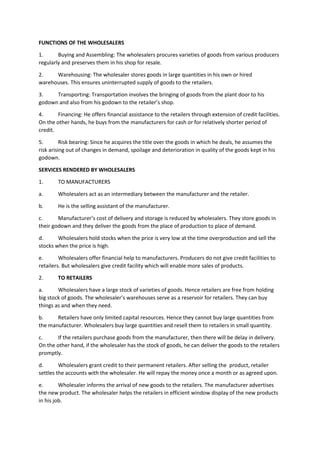 FUNCTIONS OF THE WHOLESALERS
1. Buying and Assembling: The wholesalers procures varieties of goods from various producers
regularly and preserves them in his shop for resale.
2. Warehousing: The wholesaler stores goods in large quantities in his own or hired
warehouses. This ensures uninterrupted supply of goods to the retailers.
3. Transporting: Transportation involves the bringing of goods from the plant door to his
godown and also from his godown to the retailer’s shop.
4. Financing: He offers financial assistance to the retailers through extension of credit facilities.
On the other hands, he buys from the manufacturers for cash or for relatively shorter period of
credit.
5. Risk bearing: Since he acquires the title over the goods in which he deals, he assumes the
risk arising out of changes in demand, spoilage and deterioration in quality of the goods kept in his
godown.
SERVICES RENDERED BY WHOLESALERS
1. TO MANUFACTURERS
a. Wholesalers act as an intermediary between the manufacturer and the retailer.
b. He is the selling assistant of the manufacturer.
c. Manufacturer’s cost of delivery and storage is reduced by wholesalers. They store goods in
their godown and they deliver the goods from the place of production to place of demand.
d. Wholesalers hold stocks when the price is very low at the time overproduction and sell the
stocks when the price is high.
e. Wholesalers offer financial help to manufacturers. Producers do not give credit facilities to
retailers. But wholesalers give credit facility which will enable more sales of products.
2. TO RETAILERS
a. Wholesalers have a large stock of varieties of goods. Hence retailers are free from holding
big stock of goods. The wholesaler’s warehouses serve as a reservoir for retailers. They can buy
things as and when they need.
b. Retailers have only limited capital resources. Hence they cannot buy large quantities from
the manufacturer. Wholesalers buy large quantities and resell them to retailers in small quantity.
c. If the retailers purchase goods from the manufacturer, then there will be delay in delivery.
On the other hand, if the wholesaler has the stock of goods, he can deliver the goods to the retailers
promptly.
d. Wholesalers grant credit to their permanent retailers. After selling the product, retailer
settles the accounts with the wholesaler. He will repay the money once a month or as agreed upon.
e. Wholesaler informs the arrival of new goods to the retailers. The manufacturer advertises
the new product. The wholesaler helps the retailers in efficient window display of the new products
in his job.
 