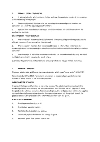 3. SERVICES TO THE CONSUMERS
a. It is the wholesaler who introduces fashion and new changes in the market. It increases the
standard of living of the people.
b. Selection of goods is possible as he has a number of varieties of goods. Retailers and
consumers can select the required goods from there.
c. Specialisation leads to decrease in cost and so the retailers and consumers can buy the
goods at the low cost.
DISSERVICES OF THE WHOLESALERS
1. The wholesalers make the distribution channel unduly long and prevent the producers and
ultimate consumers from coming into close contact.
2. The wholesalers maintain their existence at the cost of others. Their existence in the
marketing channel has considerably increased the distribution costs which ultimately fall on the final
consumer.
3. The worst type of disservice which the wholesalers can render to the society is by the clever
method of cornering. By hoarding the goods in large
quantities, they can create artificial demand for such product and indulge in black marketing.
2. RETAILERS MEANING
The word retailer is derived from a French word retailen which mean “to cut again.” DEFINITION
According to Cundiff and Still, “ a retailer is a merchant or occasionally an agent whose main
business is selling directly to the ultimate consumer.”
IMPORTANCE OF RETAILERS
It is one of the important functions of marketing process. The retailer is an intermediary in the
marketing channel of distribution. He is both a marketer and consumer. He is a specialist is selling
the goods to the ultimate consumer. Retailers create place, time and possession utilities. He supplies
the needed goods from the place of production to the place where it is demanded. He sells the
goods at a reasonable price at the time when the customers want the goods.
FUNCTIONS OF RETAILERS
1. Provide personal services to all.
2. Provide two way information.
3. Facilitate standardization and grading.
4. Undertake physical movement and storage of goods.
5. Assemble goods from various sources. Etc.
 