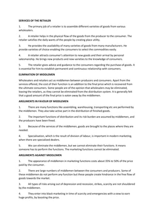 SERVICES OF THE RETAILER
1. The primary job of a retailer is to assemble different varieties of goods from various
wholesalers.
2. A retailer helps in the physical flow of the goods from the producer to the consumer. The
retailer satisfies the daily wants of the people by creating place utility.
3. He provides the availability of many varieties of goods from many manufacturers. He
provide varieties of choice enabling the consumers to select the commodities easily.
4. A retailer attracts consumer’s attention to new goods and their arrival by personal
salesmanship. He brings new products and new varieties to the knowledge of consumers.
5. The retailer gives advice and guidance to the consumers regarding the purchase of goods. It
is essential for him to establish permanent and continuous relationship with consumers.
ELIMINATION OF MIDDLEMEN
Wholesalers and retailers act as middlemen between producers and consumers. Apart from the
services offered, the cost of their function is an addition to the final price which is recovered from
the ultimate consumers. Some people are of the opinion that wholesalers may be eliminated,
leaving the retailers, as they cannot be eliminated from the distribution system. It is generally felt
that a good amount of the final price is eaten away by the middlemen.
ARGUMENTS IN FAVOUR OF MIDDLEMEN
1. There are many functions like assembling, warehousing, transporting etc are performed by
the middlemen. They also take active part in the distribution of finished goods.
2. The important functions of distribution and its risk burden are assumed by middlemen, and
the producers have been freed.
3. Because of the services of the middlemen, goods are brought to the places where they are
needed.
4. Specialisation, which is the result of division of labour, is important in modern marketing,
when there are specialized dealers.
5. We can eliminate the middlemen, but we cannot eliminate their functions. It means
someone has to perform the functions. The marketing functions cannot be eliminated.
ARGUMENTS AGAINST MIDDLEMEN
1. The appearance of middlemen in marketing functions costs about 35% to 50% of the price
paid by the consumer.
2. There are large numbers of middlemen between the consumers and producers. Some of
these middlemen do not perform any function but these people create hindrance in the free flow of
goods towards the market.
3. All types of risks arising out of depression and recession, strikes, scarcity are not shouldered
by the middlemen.
4. They enter into black marketing in time of scarcity and emergencies with a view to earn
huge profits, by boosting the price.
 