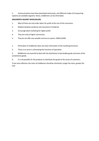 5. Communications have been developed extensively, and different modes of transporting
systems are available regularly. Hence, middlemen can be eliminated.
ARGUMENTS AGAINST WHOLESALERS
1. Most of them are only order takers for profit at the cost of the consumers.
2. Relation between producer and consumers is hindered.
3. Encourage black marketing for higher profit.
4. They aim only at higher commission.
5. They do not offer any valuable services to anyone. CONCLUSION
1. Elimination of middlemen does not mean elimination of the marketing functions.
2. There is no sense in eliminating the functions of specialists.
3. Middlemen are essential to deal with the distribution of perishable goods and some of the
convenience goods.
4. It is not possible for the producer to distribute the goods to the ocean of customers.
To be more effective, the chain of middlemen should be shortened. Longer the chain, greater the
cost.
 