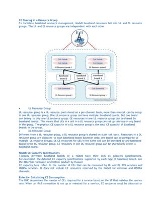 CE Sharing in a Resource Group
To facilitate baseband resource management, NodeB baseband resources fall into UL and DL resource
groups. The UL and DL resource groups are independent with each other.
 UL Resource Group
UL resource group is a UL resource pool shared on a per-channel basis, more than one cell can be setup
in one UL resource group, One UL resource group can have multiple baseband boards, but one board
can belong to only one UL resource group. CE resources in one UL resource group can be shared by
baseband boards. This means that UEs in a cell in a UL resource group can set up services on any board
in the group. The physical CE capacity of a UL resource group is the total CE capacity of baseband
boards in the group.
 DL Resource Group
Different from a UL resource group, a DL resource group is shared on a per-cell basis. Resources in a DL
resource group are allocated to each baseband board based on cells; one board can be configured to
multiple DL resource groups. DL CE resources for UEs in the same cell can be provided by any baseband
board in the DL resource group. CE resources in one DL resource group can be shared only within a
baseband board.
NodeB CE Capacity Specifications
Typically different baseband boards of a NodeB have their own CE capacity specifications.
For exampled, the detailed CE capacity specifications supported by each type of baseband board, see
the BBU3900 Hardware Description product by Huawei
CE capacity here refers to the number of CEs that can be consumed by UL and DL R99 services and
HSUPA services. It does not include CE resources reserved by the NodeB for common and HSDPA
channels.
Rules for Calculating CE Consumption
The RNC determines the number of CEs required for a service based on the SF that matches the service
rate. When an RAB connection is set up or released for a service, CE resources must be allocated or
 