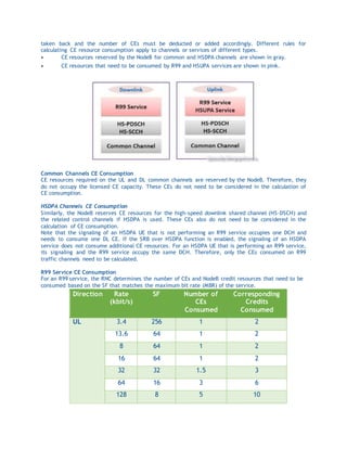 taken back and the number of CEs must be deducted or added accordingly. Different rules for
calculating CE resource consumption apply to channels or services of different types.
 CE resources reserved by the NodeB for common and HSDPA channels are shown in gray.
 CE resources that need to be consumed by R99 and HSUPA services are shown in pink.
Common Channels CE Consumption
CE resources required on the UL and DL common channels are reserved by the NodeB. Therefore, they
do not occupy the licensed CE capacity. These CEs do not need to be considered in the calculation of
CE consumption.
HSDPA Channels CE Consumption
Similarly, the NodeB reserves CE resources for the high-speed downlink shared channel (HS-DSCH) and
the related control channels if HSDPA is used. These CEs also do not need to be considered in the
calculation of CE consumption.
Note that the signaling of an HSDPA UE that is not performing an R99 service occupies one DCH and
needs to consume one DL CE. If the SRB over HSDPA function is enabled, the signaling of an HSDPA
service does not consume additional CE resources. For an HSDPA UE that is performing an R99 service,
its signaling and the R99 service occupy the same DCH. Therefore, only the CEs consumed on R99
traffic channels need to be calculated.
R99 Service CE Consumption
For an R99 service, the RNC determines the number of CEs and NodeB credit resources that need to be
consumed based on the SF that matches the maximum bit rate (MBR) of the service.
Direction Rate
(kbit/s)
SF Number of
CEs
Consumed
Corresponding
Credits
Consumed
UL 3.4 256 1 2
13.6 64 1 2
8 64 1 2
16 64 1 2
32 32 1.5 3
64 16 3 6
128 8 5 10
 