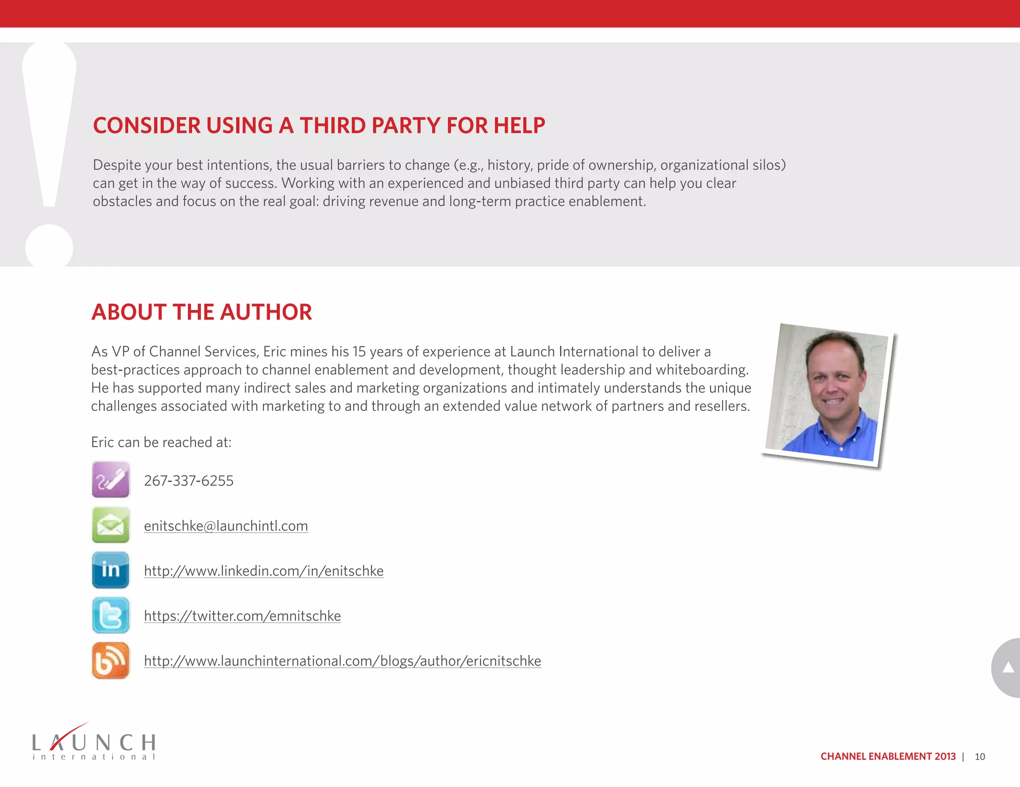 !About the Author
As VP of Channel Services, Eric mines his 15 years of experience at Launch International to deliver a
best-practices approach to channel enablement and development, thought leadership and whiteboarding.
He has supported many indirect sales and marketing organizations and intimately understands the unique
challenges associated with marketing to and through an extended value network of partners and resellers.
Eric can be reached at:
Channel Enablement 2013 | 10
Consider Using a Third Party for Help
Despite your best intentions, the usual barriers to change (e.g., history, pride of ownership, organizational silos)
can get in the way of success. Working with an experienced and unbiased third party can help you clear
obstacles and focus on the real goal: driving revenue and long-term practice enablement.
267-337-6255
enitschke@launchintl.com
http://www.linkedin.com/in/enitschke
https://twitter.com/emnitschke
http://www.launchinternational.com/blogs/author/ericnitschke
 