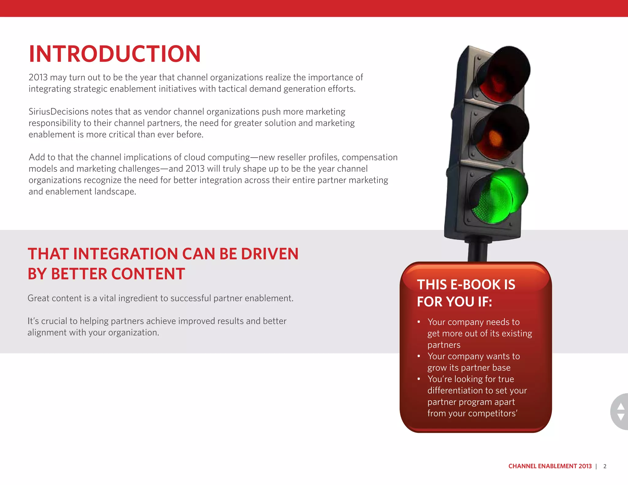 Introduction
2013 may turn out to be the year that channel organizations realize the importance of
integrating strategic enablement initiatives with tactical demand generation efforts.
SiriusDecisions notes that as vendor channel organizations push more marketing
responsibility to their channel partners, the need for greater solution and marketing
enablement is more critical than ever before.
Add to that the channel implications of cloud computing—new reseller profiles, compensation
models and marketing challenges—and 2013 will truly shape up to be the year channel
organizations recognize the need for better integration across their entire partner marketing
and enablement landscape.
Channel Enablement 2013 | 2
That integration can be driven
by better content
Great content is a vital ingredient to successful partner enablement.
It’s crucial to helping partners achieve improved results and better
alignment with your organization.
This e-book is
for you if:
•	 Your company needs to
get more out of its existing
partners
•	 Your company wants to
grow its partner base
•	 You’re looking for true
differentiation to set your
partner program apart
from your competitors’
 