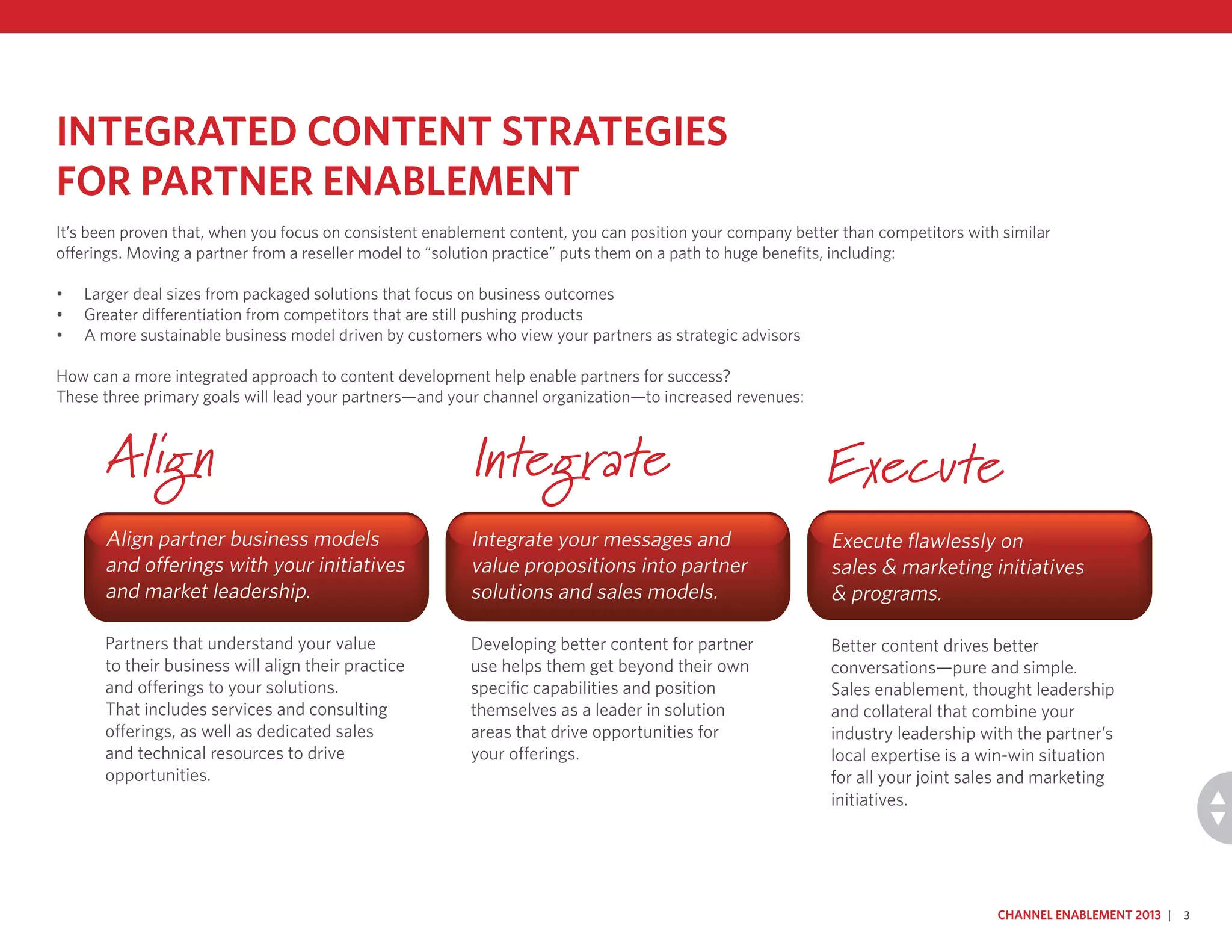 Integrated Content Strategies
for Partner Enablement
It’s been proven that, when you focus on consistent enablement content, you can position your company better than competitors with similar
offerings. Moving a partner from a reseller model to “solution practice” puts them on a path to huge benefits, including:
•	 Larger deal sizes from packaged solutions that focus on business outcomes
•	 Greater differentiation from competitors that are still pushing products
•	 A more sustainable business model driven by customers who view your partners as strategic advisors
How can a more integrated approach to content development help enable partners for success?
These three primary goals will lead your partners—and your channel organization—to increased revenues:
Align partner business models
and offerings with your initiatives
and market leadership.
Partners that understand your value
to their business will align their practice
and offerings to your solutions.
That includes services and consulting
offerings, as well as dedicated sales
and technical resources to drive
opportunities.
Integrate your messages and
value propositions into partner
solutions and sales models.
Developing better content for partner
use helps them get beyond their own
specific capabilities and position
themselves as a leader in solution
areas that drive opportunities for
your offerings.
Execute flawlessly on
sales & marketing initiatives
& programs.
Better content drives better
conversations—pure and simple.
Sales enablement, thought leadership
and collateral that combine your
industry leadership with the partner’s
local expertise is a win-win situation
for all your joint sales and marketing
initiatives.
Channel Enablement 2013 | 3
Align Integrate Execute
 