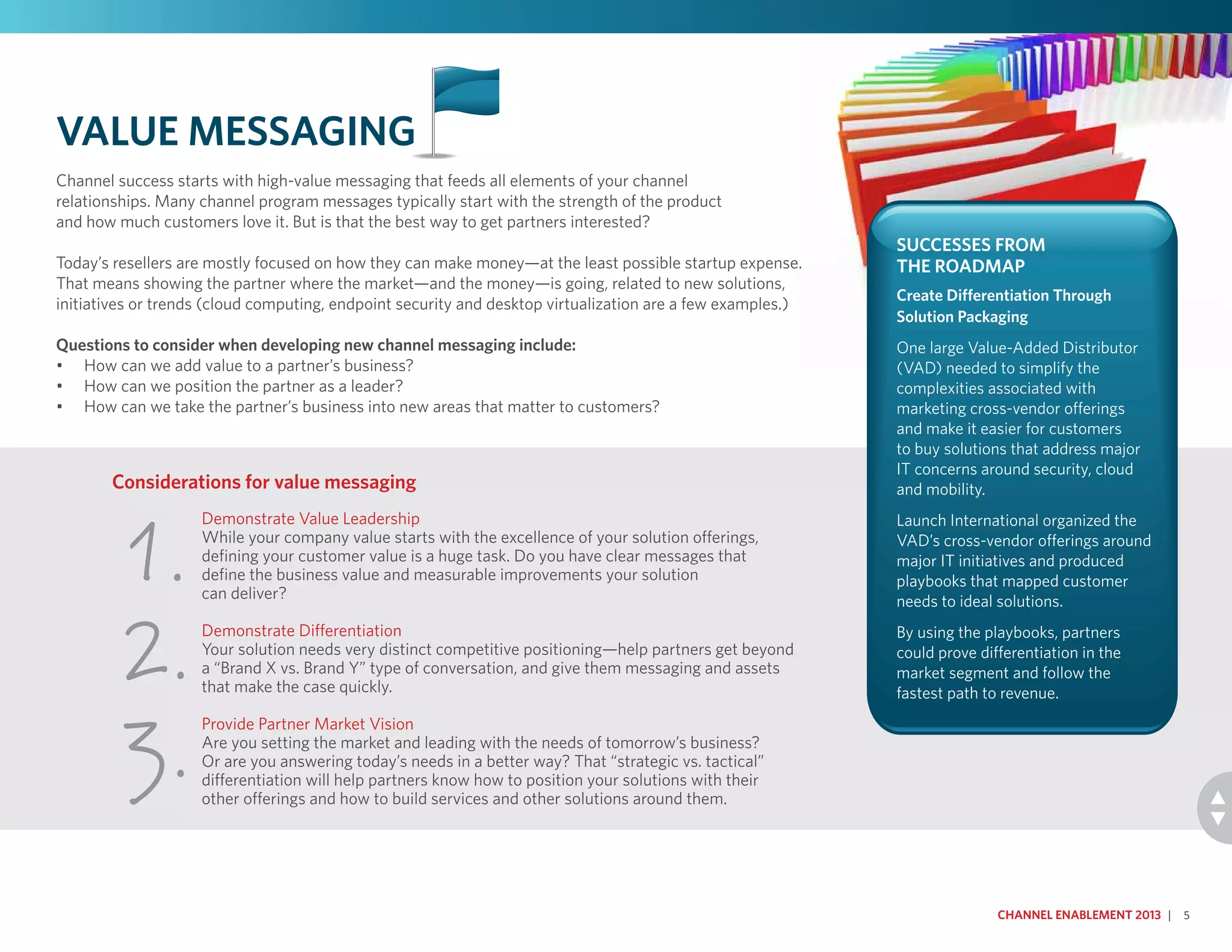 Demonstrate Value Leadership
While your company value starts with the excellence of your solution offerings,
defining your customer value is a huge task. Do you have clear messages that
define the business value and measurable improvements your solution
can deliver?
Demonstrate Differentiation
Your solution needs very distinct competitive positioning—help partners get beyond
a “Brand X vs. Brand Y” type of conversation, and give them messaging and assets
that make the case quickly.
Provide Partner Market Vision
Are you setting the market and leading with the needs of tomorrow’s business?
Or are you answering today’s needs in a better way? That “strategic vs. tactical”
differentiation will help partners know how to position your solutions with their
other offerings and how to build services and other solutions around them.
Considerations for value messaging
1.
2.
3.
Value Messaging
Channel success starts with high-value messaging that feeds all elements of your channel
relationships. Many channel program messages typically start with the strength of the product
and how much customers love it. But is that the best way to get partners interested?
Today’s resellers are mostly focused on how they can make money—at the least possible startup expense.
That means showing the partner where the market—and the money—is going, related to new solutions,
initiatives or trends (cloud computing, endpoint security and desktop virtualization are a few examples.)
Questions to consider when developing new channel messaging include:
•	 How can we add value to a partner’s business?
•	 How can we position the partner as a leader?
•	 How can we take the partner’s business into new areas that matter to customers?
Channel Enablement 2013 | 5
Successes From
the Roadmap
Create Differentiation Through
Solution Packaging
One large Value-Added Distributor
(VAD) needed to simplify the
complexities associated with
marketing cross-vendor offerings
and make it easier for customers
to buy solutions that address major
IT concerns around security, cloud
and mobility.
Launch International organized the
VAD’s cross-vendor offerings around
major IT initiatives and produced
playbooks that mapped customer
needs to ideal solutions.
By using the playbooks, partners
could prove differentiation in the
market segment and follow the
fastest path to revenue.
 
