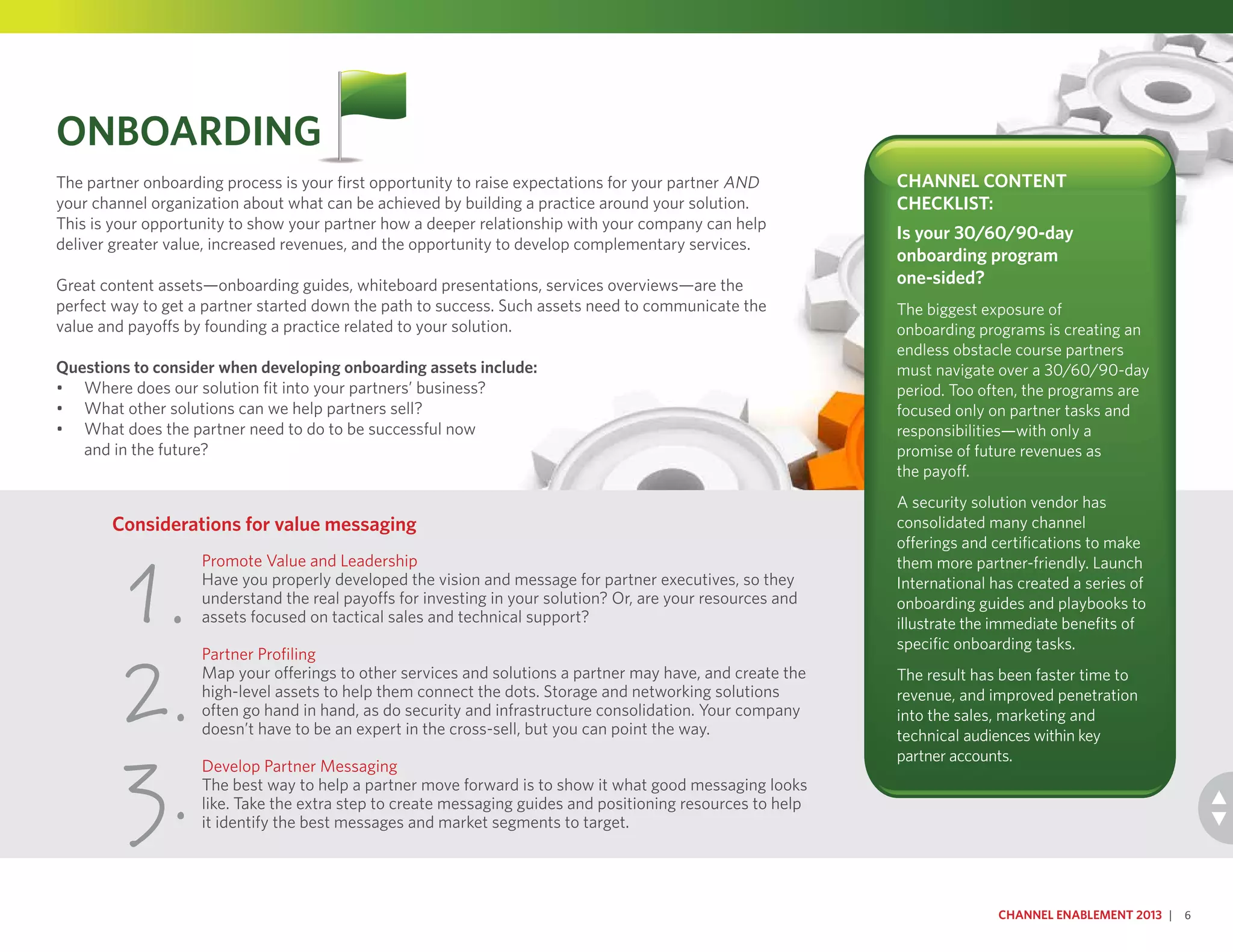 Promote Value and Leadership
Have you properly developed the vision and message for partner executives, so they
understand the real payoffs for investing in your solution? Or, are your resources and
assets focused on tactical sales and technical support?
Partner Profiling
Map your offerings to other services and solutions a partner may have, and create the
high-level assets to help them connect the dots. Storage and networking solutions
often go hand in hand, as do security and infrastructure consolidation. Your company
doesn’t have to be an expert in the cross-sell, but you can point the way.
Develop Partner Messaging
The best way to help a partner move forward is to show it what good messaging looks
like. Take the extra step to create messaging guides and positioning resources to help
it identify the best messages and market segments to target.
Considerations for value messaging
1.
2.
3.
Onboarding
The partner onboarding process is your first opportunity to raise expectations for your partner AND
your channel organization about what can be achieved by building a practice around your solution.
This is your opportunity to show your partner how a deeper relationship with your company can help
deliver greater value, increased revenues, and the opportunity to develop complementary services.
Great content assets—onboarding guides, whiteboard presentations, services overviews—are the
perfect way to get a partner started down the path to success. Such assets need to communicate the
value and payoffs by founding a practice related to your solution.
Questions to consider when developing onboarding assets include:
•	 Where does our solution fit into your partners’ business?
•	 What other solutions can we help partners sell?
•	 What does the partner need to do to be successful now
and in the future?
Channel Enablement 2013 | 6
Channel Content
Checklist:
Is your 30/60/90-day
onboarding program
one-sided?
The biggest exposure of
onboarding programs is creating an
endless obstacle course partners
must navigate over a 30/60/90-day
period. Too often, the programs are
focused only on partner tasks and
responsibilities—with only a
promise of future revenues as
the payoff.
A security solution vendor has
consolidated many channel
offerings and certifications to make
them more partner-friendly. Launch
International has created a series of
onboarding guides and playbooks to
illustrate the immediate benefits of
specific onboarding tasks.
The result has been faster time to
revenue, and improved penetration
into the sales, marketing and
technical audiences within key
partner accounts.
 