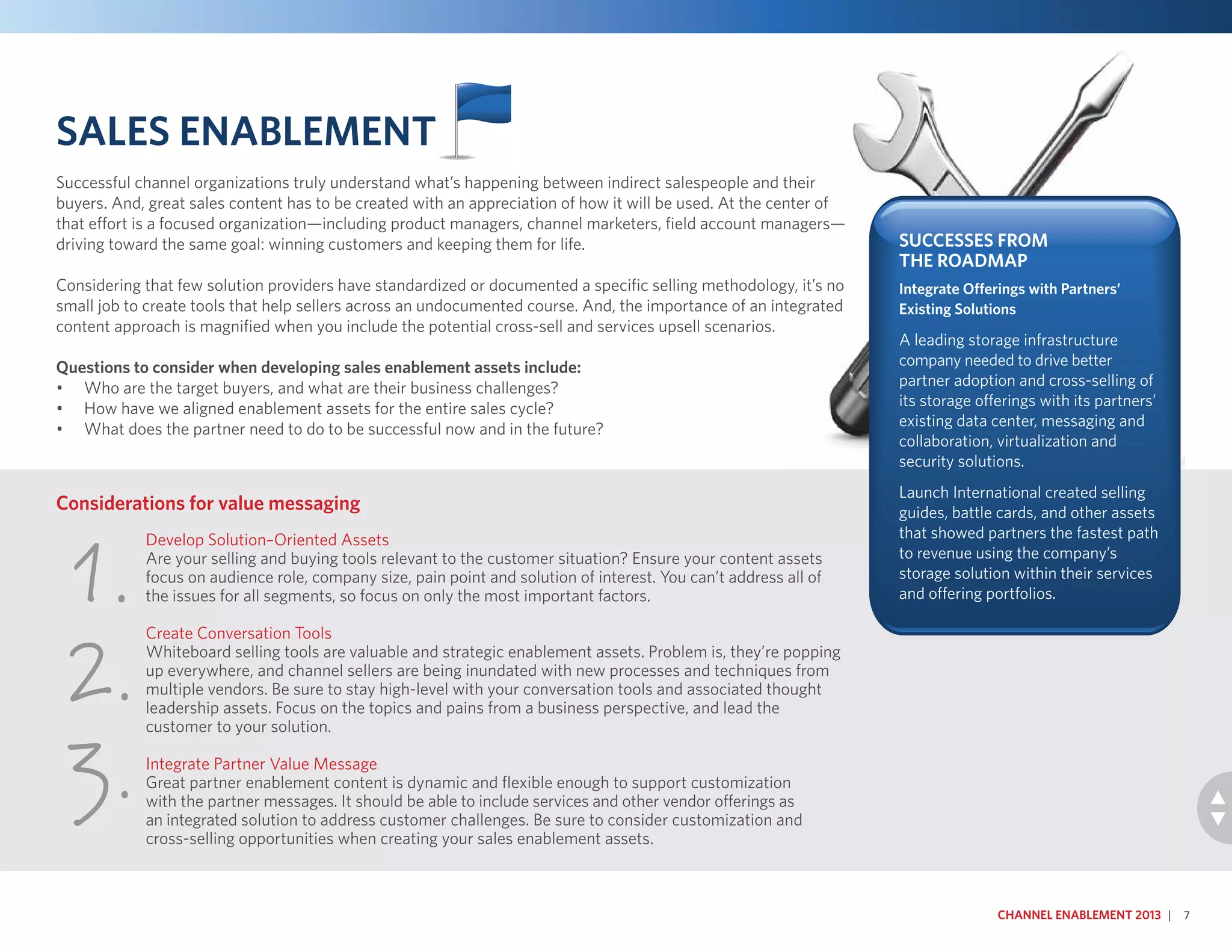 Develop Solution–Oriented Assets
Are your selling and buying tools relevant to the customer situation? Ensure your content assets
focus on audience role, company size, pain point and solution of interest. You can’t address all of
the issues for all segments, so focus on only the most important factors.
Create Conversation Tools
Whiteboard selling tools are valuable and strategic enablement assets. Problem is, they’re popping
up everywhere, and channel sellers are being inundated with new processes and techniques from
multiple vendors. Be sure to stay high-level with your conversation tools and associated thought
leadership assets. Focus on the topics and pains from a business perspective, and lead the
customer to your solution.
Integrate Partner Value Message
Great partner enablement content is dynamic and flexible enough to support customization
with the partner messages. It should be able to include services and other vendor offerings as
an integrated solution to address customer challenges. Be sure to consider customization and
cross-selling opportunities when creating your sales enablement assets.
Considerations for value messaging
1.
2.
3.
Sales Enablement
Successful channel organizations truly understand what’s happening between indirect salespeople and their
buyers. And, great sales content has to be created with an appreciation of how it will be used. At the center of
that effort is a focused organization—including product managers, channel marketers, field account managers—
driving toward the same goal: winning customers and keeping them for life.
Considering that few solution providers have standardized or documented a specific selling methodology, it’s no
small job to create tools that help sellers across an undocumented course. And, the importance of an integrated
content approach is magnified when you include the potential cross-sell and services upsell scenarios.
Questions to consider when developing sales enablement assets include:
•	 Who are the target buyers, and what are their business challenges?
•	 How have we aligned enablement assets for the entire sales cycle?
•	 What does the partner need to do to be successful now and in the future?
Channel Enablement 2013 | 7
Successes From
the Roadmap
Integrate Offerings with Partners’
Existing Solutions
A leading storage infrastructure
company needed to drive better
partner adoption and cross-selling of
its storage offerings with its partners’
existing data center, messaging and
collaboration, virtualization and
security solutions.
Launch International created selling
guides, battle cards, and other assets
that showed partners the fastest path
to revenue using the company’s
storage solution within their services
and offering portfolios.
 