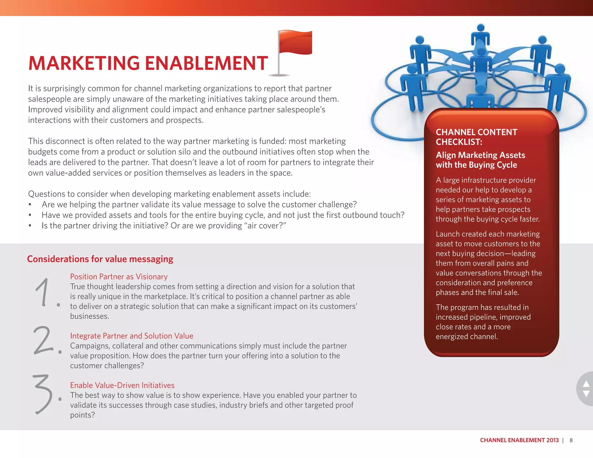 Position Partner as Visionary
True thought leadership comes from setting a direction and vision for a solution that
is really unique in the marketplace. It’s critical to position a channel partner as able
to deliver on a strategic solution that can make a significant impact on its customers’
businesses.
Integrate Partner and Solution Value
Campaigns, collateral and other communications simply must include the partner
value proposition. How does the partner turn your offering into a solution to the
customer challenges?
Enable Value-Driven Initiatives
The best way to show value is to show experience. Have you enabled your partner to
validate its successes through case studies, industry briefs and other targeted proof
points?
Considerations for value messaging
1.
2.
3.
Channel Enablement 2013 | 8
Marketing Enablement
It is surprisingly common for channel marketing organizations to report that partner
salespeople are simply unaware of the marketing initiatives taking place around them.
Improved visibility and alignment could impact and enhance partner salespeople’s
interactions with their customers and prospects.
This disconnect is often related to the way partner marketing is funded: most marketing
budgets come from a product or solution silo and the outbound initiatives often stop when the
leads are delivered to the partner. That doesn’t leave a lot of room for partners to integrate their
own value-added services or position themselves as leaders in the space.
Questions to consider when developing marketing enablement assets include:
•	 Are we helping the partner validate its value message to solve the customer challenge?
•	 Have we provided assets and tools for the entire buying cycle, and not just the first outbound touch?
•	 Is the partner driving the initiative? Or are we providing “air cover?”
Channel Content
Checklist:
Align Marketing Assets
with the Buying Cycle
A large infrastructure provider
needed our help to develop a
series of marketing assets to
help partners take prospects
through the buying cycle faster.
Launch created each marketing
asset to move customers to the
next buying decision—leading
them from overall pains and
value conversations through the
consideration and preference
phases and the final sale.
The program has resulted in
increased pipeline, improved
close rates and a more
energized channel.
 