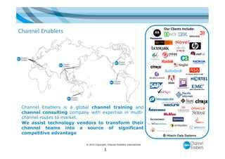 © 2010 Copyright, Channel Enablers International
Our Clients Include: 
Channel Enablers is a global channel training and
channel consulting company with expertise in multi-
channel routes to market.
We assist technology vendors to transform their
channel teams into a source of significant
competitive advantage
Channel Enablers 
1
 