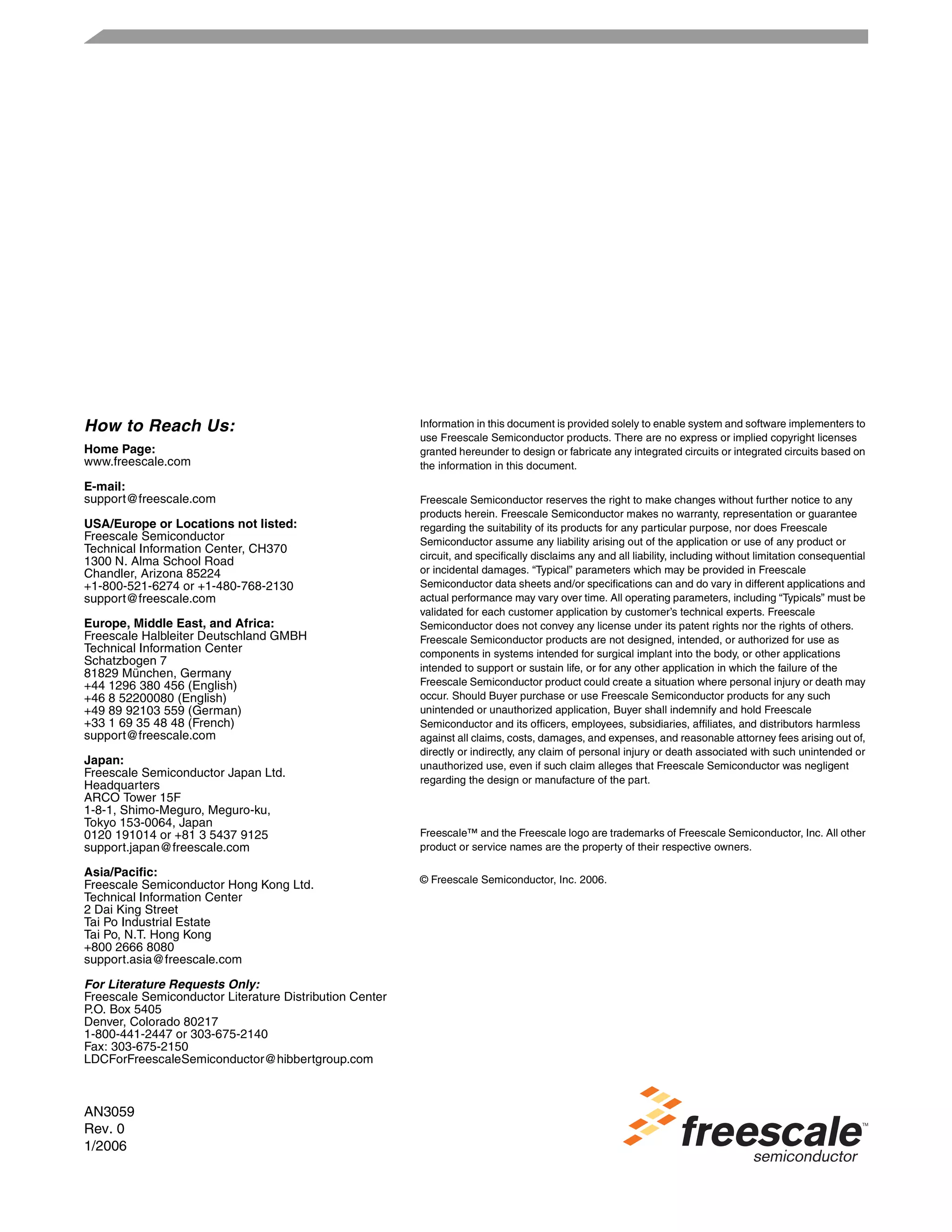 AN3059
Rev. 0
1/2006
Information in this document is provided solely to enable system and software implementers to
use Freescale Semiconductor products. There are no express or implied copyright licenses
granted hereunder to design or fabricate any integrated circuits or integrated circuits based on
the information in this document.
Freescale Semiconductor reserves the right to make changes without further notice to any
products herein. Freescale Semiconductor makes no warranty, representation or guarantee
regarding the suitability of its products for any particular purpose, nor does Freescale
Semiconductor assume any liability arising out of the application or use of any product or
circuit, and specifically disclaims any and all liability, including without limitation consequential
or incidental damages. “Typical” parameters which may be provided in Freescale
Semiconductor data sheets and/or specifications can and do vary in different applications and
actual performance may vary over time. All operating parameters, including “Typicals” must be
validated for each customer application by customer’s technical experts. Freescale
Semiconductor does not convey any license under its patent rights nor the rights of others.
Freescale Semiconductor products are not designed, intended, or authorized for use as
components in systems intended for surgical implant into the body, or other applications
intended to support or sustain life, or for any other application in which the failure of the
Freescale Semiconductor product could create a situation where personal injury or death may
occur. Should Buyer purchase or use Freescale Semiconductor products for any such
unintended or unauthorized application, Buyer shall indemnify and hold Freescale
Semiconductor and its officers, employees, subsidiaries, affiliates, and distributors harmless
against all claims, costs, damages, and expenses, and reasonable attorney fees arising out of,
directly or indirectly, any claim of personal injury or death associated with such unintended or
unauthorized use, even if such claim alleges that Freescale Semiconductor was negligent
regarding the design or manufacture of the part.
Freescale™ and the Freescale logo are trademarks of Freescale Semiconductor, Inc. All other
product or service names are the property of their respective owners.
© Freescale Semiconductor, Inc. 2006.
How to Reach Us:
Home Page:
www.freescale.com
E-mail:
support@freescale.com
USA/Europe or Locations not listed:
Freescale Semiconductor
Technical Information Center, CH370
1300 N. Alma School Road
Chandler, Arizona 85224
+1-800-521-6274 or +1-480-768-2130
support@freescale.com
Europe, Middle East, and Africa:
Freescale Halbleiter Deutschland GMBH
Technical Information Center
Schatzbogen 7
81829 München, Germany
+44 1296 380 456 (English)
+46 8 52200080 (English)
+49 89 92103 559 (German)
+33 1 69 35 48 48 (French)
support@freescale.com
Japan:
Freescale Semiconductor Japan Ltd.
Headquarters
ARCO Tower 15F
1-8-1, Shimo-Meguro, Meguro-ku,
Tokyo 153-0064, Japan
0120 191014 or +81 3 5437 9125
support.japan@freescale.com
Asia/Pacific:
Freescale Semiconductor Hong Kong Ltd.
Technical Information Center
2 Dai King Street
Tai Po Industrial Estate
Tai Po, N.T. Hong Kong
+800 2666 8080
support.asia@freescale.com
For Literature Requests Only:
Freescale Semiconductor Literature Distribution Center
P.O. Box 5405
Denver, Colorado 80217
1-800-441-2447 or 303-675-2140
Fax: 303-675-2150
LDCForFreescaleSemiconductor@hibbertgroup.com
 