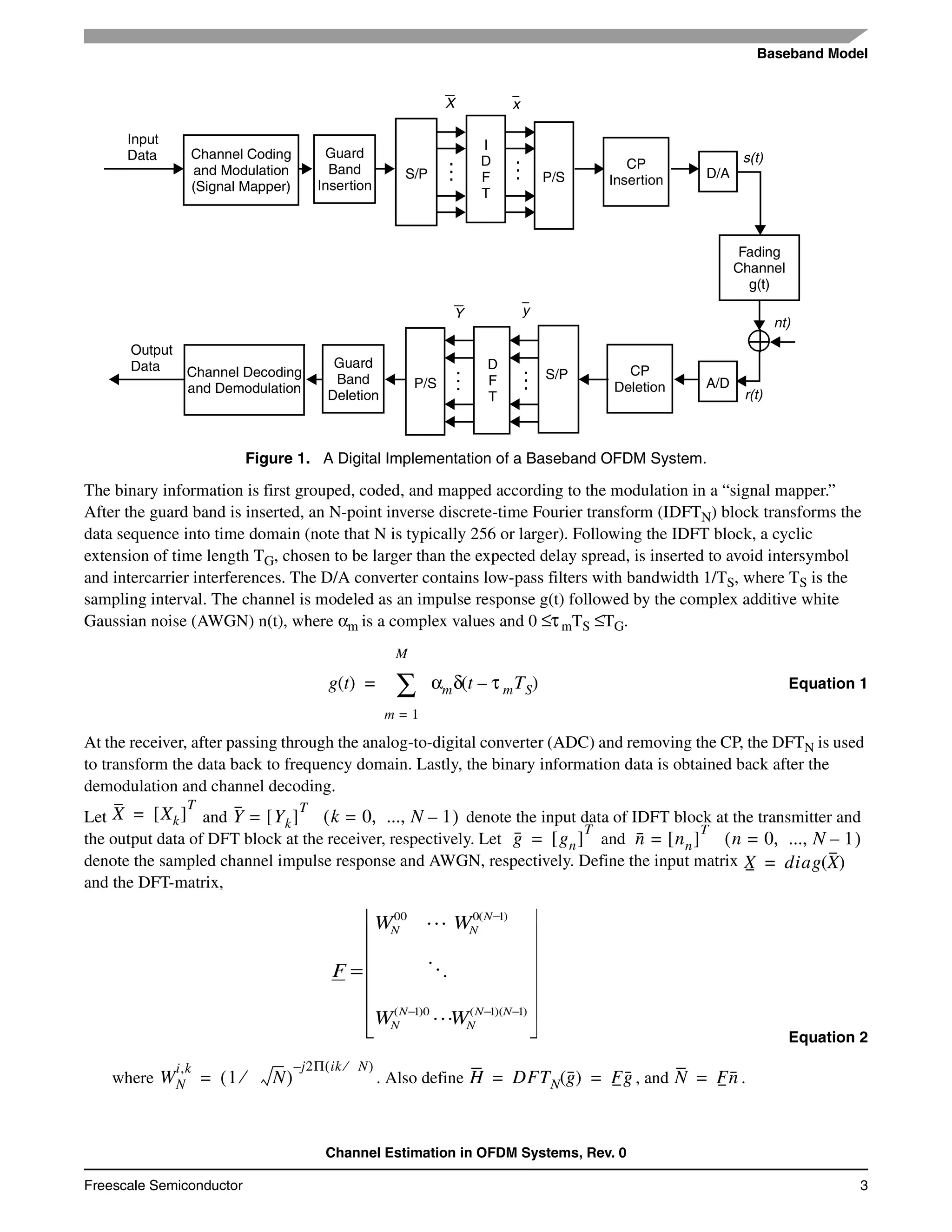 Baseband Model
Channel Estimation in OFDM Systems, Rev. 0
Freescale Semiconductor 3
The binary information is first grouped, coded, and mapped according to the modulation in a “signal mapper.”
After the guard band is inserted, an N-point inverse discrete-time Fourier transform (IDFTN) block transforms the
data sequence into time domain (note that N is typically 256 or larger). Following the IDFT block, a cyclic
extension of time length TG, chosen to be larger than the expected delay spread, is inserted to avoid intersymbol
and intercarrier interferences. The D/A converter contains low-pass filters with bandwidth 1/TS, where TS is the
sampling interval. The channel is modeled as an impulse response g(t) followed by the complex additive white
Gaussian noise (AWGN) n(t), where αm is a complex values and 0 ≤τmTS ≤TG.
Equation 1
At the receiver, after passing through the analog-to-digital converter (ADC) and removing the CP, the DFTN is used
to transform the data back to frequency domain. Lastly, the binary information data is obtained back after the
demodulation and channel decoding.
Let and denote the input data of IDFT block at the transmitter and
the output data of DFT block at the receiver, respectively. Let and
denote the sampled channel impulse response and AWGN, respectively. Define the input matrix
and the DFT-matrix,
Equation 2
where . Also define , and .
Figure 1. A Digital Implementation of a Baseband OFDM System.
s(t)
nt)
r(t)
Input
Data
Output
Data
Channel Coding
and Modulation
(Signal Mapper)
Guard
Band
Insertion
S/P P/S
I
D
F
T
CP
Insertion D/A
Fading
Channel
g(t)
A/D
CP
Deletion
Guard
Band
Deletion
Channel Decoding
and Demodulation P/S
D
F
T
S/P
X x
Y y
......
...
...
g t( ) αmδ t τ mTS–( )
m 1=
M
∑=
X Xk[ ]
T
= Y Yk[ ]
T
= k 0 ..., N 1–,=( )
g gn[ ]
T
= n nn[ ]
T
= n 0 ..., N 1–,=( )
X diag X( )=
⎥
⎥
⎥
⎥
⎥
⎦
⎤
⎢
⎢
⎢
⎢
⎢
⎣
⎡
=
−−−
−
)1)(1(0)1(
)1(000
NN
N
N
N
N
NN
WW
WW
F
L
O
L
WN
i,k
1 N⁄( )
j– 2Π ik N⁄( )
= H DFTN g( ) Fg= = N Fn=
 
