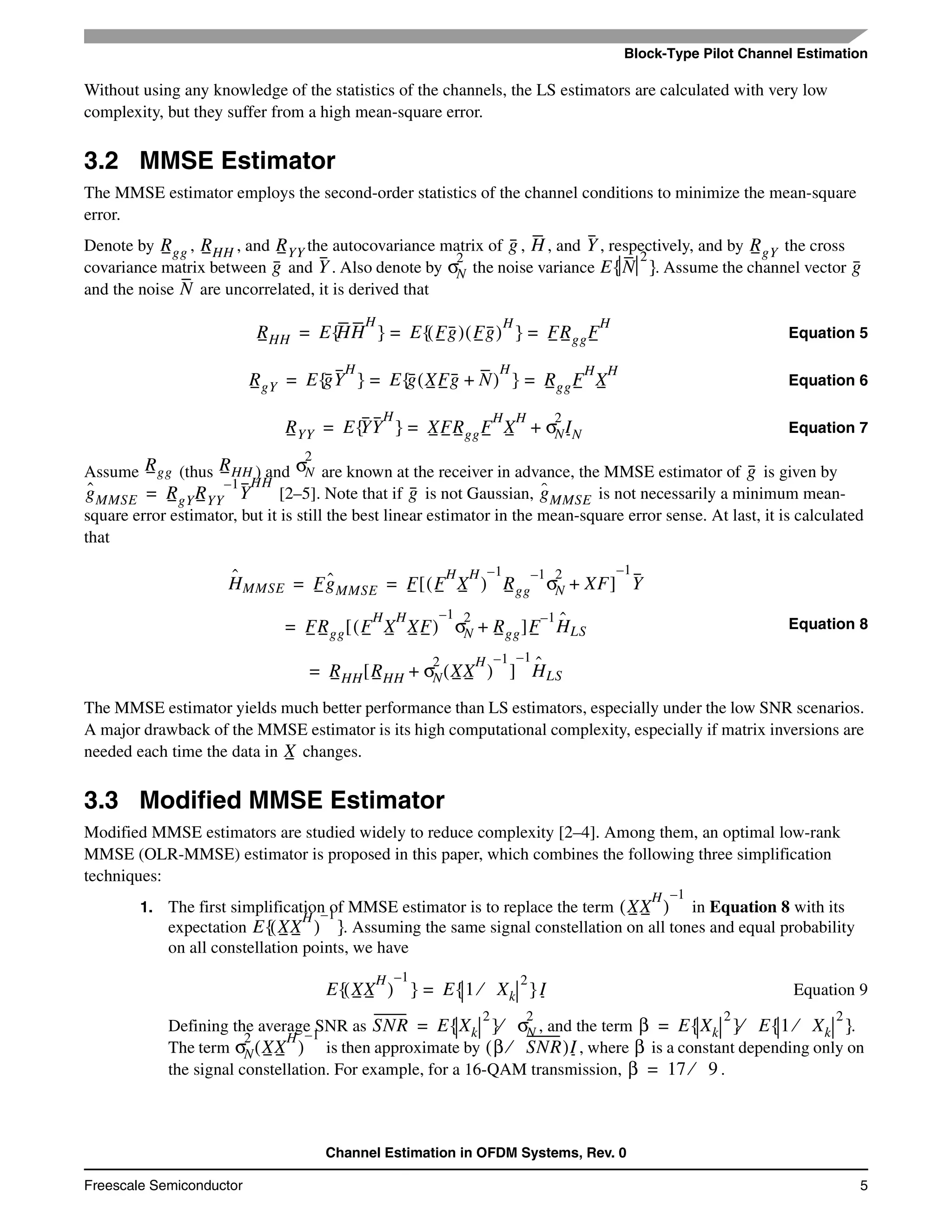 Block-Type Pilot Channel Estimation
Channel Estimation in OFDM Systems, Rev. 0
Freescale Semiconductor 5
Without using any knowledge of the statistics of the channels, the LS estimators are calculated with very low
complexity, but they suffer from a high mean-square error.
3.2 MMSE Estimator
The MMSE estimator employs the second-order statistics of the channel conditions to minimize the mean-square
error.
Denote by , , and the autocovariance matrix of , , and , respectively, and by the cross
covariance matrix between and . Also denote by the noise variance . Assume the channel vector
and the noise are uncorrelated, it is derived that
Equation 5
Equation 6
Equation 7
Assume (thus ) and are known at the receiver in advance, the MMSE estimator of is given by
[2–5]. Note that if is not Gaussian, is not necessarily a minimum mean-
square error estimator, but it is still the best linear estimator in the mean-square error sense. At last, it is calculated
that
Equation 8
The MMSE estimator yields much better performance than LS estimators, especially under the low SNR scenarios.
A major drawback of the MMSE estimator is its high computational complexity, especially if matrix inversions are
needed each time the data in changes.
3.3 Modified MMSE Estimator
Modified MMSE estimators are studied widely to reduce complexity [2–4]. Among them, an optimal low-rank
MMSE (OLR-MMSE) estimator is proposed in this paper, which combines the following three simplification
techniques:
1. The first simplification of MMSE estimator is to replace the term in Equation 8 with its
expectation . Assuming the same signal constellation on all tones and equal probability
on all constellation points, we have
Equation 9
Defining the average SNR as , and the term .
The term is then approximate by , where is a constant depending only on
the signal constellation. For example, for a 16-QAM transmission, .
Rgg RHH RYY g H Y RgY
g Y σN
2
E N
2
{ } g
N
RHH E HH
H
{ } E Fg( ) Fg( )
H
{ } FRggF
H
= = =
RgY E gY
H
{ } E g XFg N+( )
H
{ } RggF
H
X
H
= = =
RYY E YY
H
{ } XFRggF
H
X
H
σN
2
IN+= =
Rgg RHH σN
2
g
gˆ
MMSE RgYRYY
1–
Y
HH
= g gˆ
MMSE
Hˆ
MMSE Fgˆ
MMSE F F
H
X
H
( )
1–
Rgg
1–
σN
2
XF+[ ]
1–
Y= =
FRgg F
H
X
H
XF( )
1–
σN
2
Rgg+[ ]F
1–
Hˆ
LS=
RHH RHH σN
2
XX
H
( )
1–
+[ ]
1–
Hˆ
LS=
X
XX
H
( )
1–
E XX
H
( )
1–
{ }
E XX
H
( )
1–
{ } E 1 Xk⁄
2
{ }I=
SNR E Xk
2
{ } σN
2
⁄= β E Xk
2
{ } E 1 X⁄ k
2
{ }⁄=
σN
2
XX
H
( )
1–
β SNR⁄( )I β
β 17 9⁄=
 