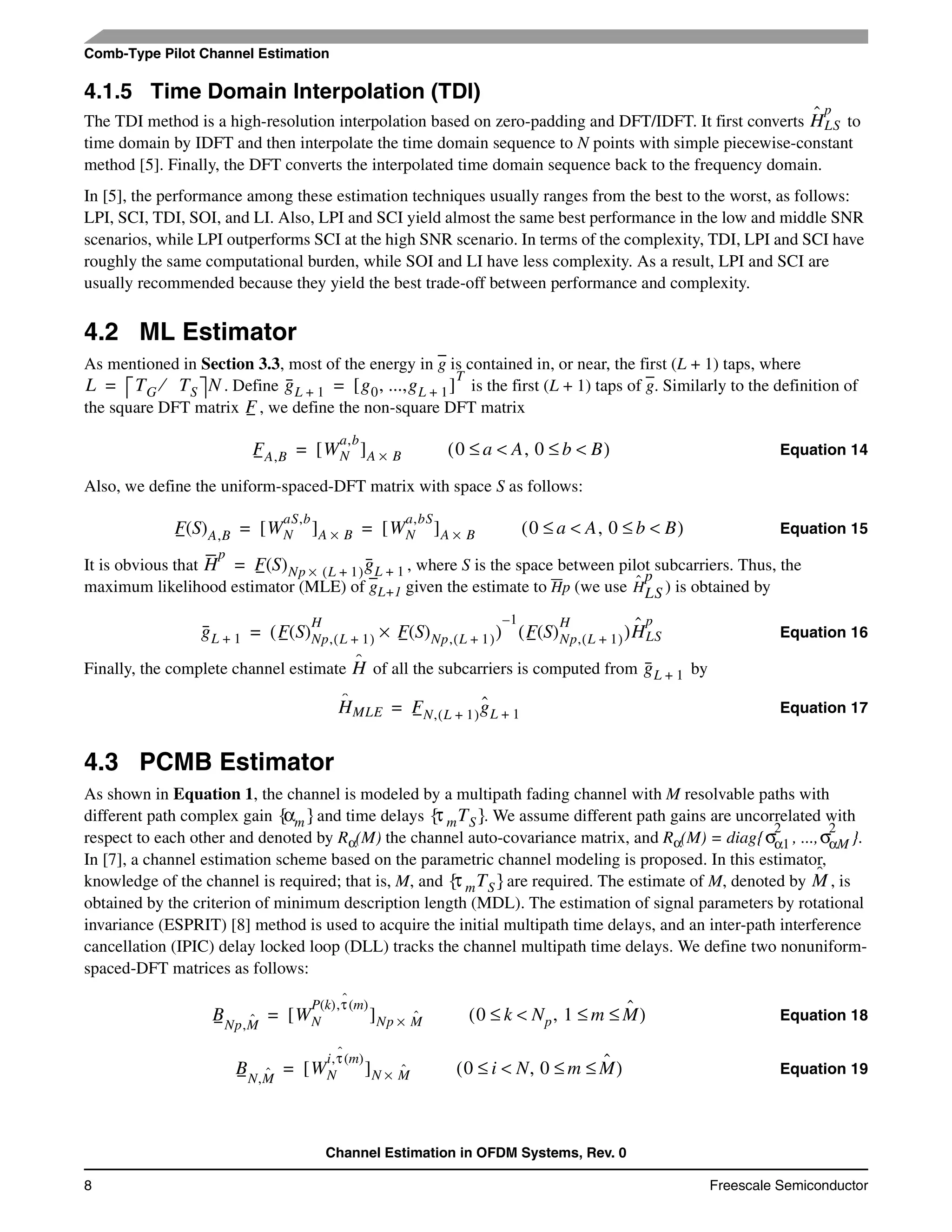Channel Estimation in OFDM Systems, Rev. 0
8 Freescale Semiconductor
Comb-Type Pilot Channel Estimation
4.1.5 Time Domain Interpolation (TDI)
The TDI method is a high-resolution interpolation based on zero-padding and DFT/IDFT. It first converts to
time domain by IDFT and then interpolate the time domain sequence to N points with simple piecewise-constant
method [5]. Finally, the DFT converts the interpolated time domain sequence back to the frequency domain.
In [5], the performance among these estimation techniques usually ranges from the best to the worst, as follows:
LPI, SCI, TDI, SOI, and LI. Also, LPI and SCI yield almost the same best performance in the low and middle SNR
scenarios, while LPI outperforms SCI at the high SNR scenario. In terms of the complexity, TDI, LPI and SCI have
roughly the same computational burden, while SOI and LI have less complexity. As a result, LPI and SCI are
usually recommended because they yield the best trade-off between performance and complexity.
4.2 ML Estimator
As mentioned in Section 3.3, most of the energy in g is contained in, or near, the first (L + 1) taps, where
. Define is the first (L + 1) taps of g. Similarly to the definition of
the square DFT matrix , we define the non-square DFT matrix
Equation 14
Also, we define the uniform-spaced-DFT matrix with space S as follows:
Equation 15
It is obvious that , where S is the space between pilot subcarriers. Thus, the
maximum likelihood estimator (MLE) of gL+1 given the estimate to Hp (we use ) is obtained by
Equation 16
Finally, the complete channel estimate of all the subcarriers is computed from by
Equation 17
4.3 PCMB Estimator
As shown in Equation 1, the channel is modeled by a multipath fading channel with M resolvable paths with
different path complex gain and time delays . We assume different path gains are uncorrelated with
respect to each other and denoted by Rα(M) the channel auto-covariance matrix, and Rα(M) = diag{ , ..., }.
In [7], a channel estimation scheme based on the parametric channel modeling is proposed. In this estimator,
knowledge of the channel is required; that is, M, and are required. The estimate of M, denoted by , is
obtained by the criterion of minimum description length (MDL). The estimation of signal parameters by rotational
invariance (ESPRIT) [8] method is used to acquire the initial multipath time delays, and an inter-path interference
cancellation (IPIC) delay locked loop (DLL) tracks the channel multipath time delays. We define two nonuniform-
spaced-DFT matrices as follows:
Equation 18
Equation 19
Hˆ
LS
p
L TG TS⁄ N= gL 1+ g0, ...,gL 1+[ ]
T
=
F
FA,B WN
a,b
[ ]A B×= 0 a A<≤ , 0 b B<≤( )
F S( )A,B WN
aS,b
[ ]A B× WN
a,bS
[ ]A B×= = 0 a A<≤ , 0 b B<≤( )
H
p
F S( )Np L 1+( )× gL 1+=
Hˆ
LS
p
gL 1+ F S( )Np, L 1+( )
H
F S( )Np, L 1+( )×( )
1–
F S( )Np, L 1+( )
H
( )Hˆ
LS
p
=
Hˆ gL 1+
Hˆ
MLE FN, L 1+( )gˆL 1+=
αm{ } τ mTS{ }
σα1
2
σαM
2
τ mTS{ } Mˆ
BNp,Mˆ WN
P k( ),τˆ m( )
[ ]Np Mˆ×= 0 k Np<≤ , 1 m Mˆ≤ ≤( )
BN,Mˆ WN
i,τˆ m( )
[ ]N Mˆ×= 0 i N<≤ , 0 m Mˆ≤ ≤( )
 