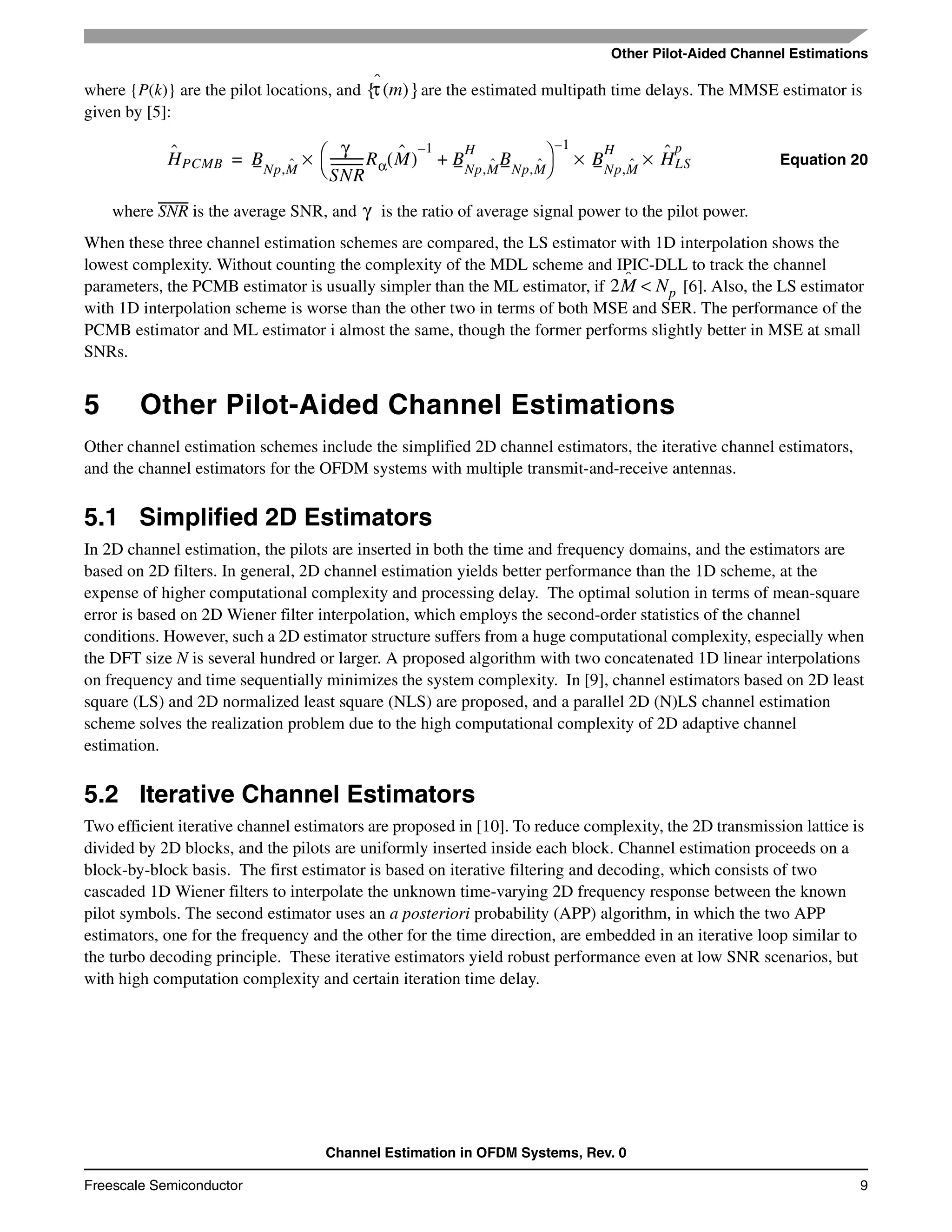 Other Pilot-Aided Channel Estimations
Channel Estimation in OFDM Systems, Rev. 0
Freescale Semiconductor 9
where {P(k)} are the pilot locations, and are the estimated multipath time delays. The MMSE estimator is
given by [5]:
Equation 20
where SNR is the average SNR, and is the ratio of average signal power to the pilot power.
When these three channel estimation schemes are compared, the LS estimator with 1D interpolation shows the
lowest complexity. Without counting the complexity of the MDL scheme and IPIC-DLL to track the channel
parameters, the PCMB estimator is usually simpler than the ML estimator, if [6]. Also, the LS estimator
with 1D interpolation scheme is worse than the other two in terms of both MSE and SER. The performance of the
PCMB estimator and ML estimator i almost the same, though the former performs slightly better in MSE at small
SNRs.
5 Other Pilot-Aided Channel Estimations
Other channel estimation schemes include the simplified 2D channel estimators, the iterative channel estimators,
and the channel estimators for the OFDM systems with multiple transmit-and-receive antennas.
5.1 Simplified 2D Estimators
In 2D channel estimation, the pilots are inserted in both the time and frequency domains, and the estimators are
based on 2D filters. In general, 2D channel estimation yields better performance than the 1D scheme, at the
expense of higher computational complexity and processing delay. The optimal solution in terms of mean-square
error is based on 2D Wiener filter interpolation, which employs the second-order statistics of the channel
conditions. However, such a 2D estimator structure suffers from a huge computational complexity, especially when
the DFT size N is several hundred or larger. A proposed algorithm with two concatenated 1D linear interpolations
on frequency and time sequentially minimizes the system complexity. In [9], channel estimators based on 2D least
square (LS) and 2D normalized least square (NLS) are proposed, and a parallel 2D (N)LS channel estimation
scheme solves the realization problem due to the high computational complexity of 2D adaptive channel
estimation.
5.2 Iterative Channel Estimators
Two efficient iterative channel estimators are proposed in [10]. To reduce complexity, the 2D transmission lattice is
divided by 2D blocks, and the pilots are uniformly inserted inside each block. Channel estimation proceeds on a
block-by-block basis. The first estimator is based on iterative filtering and decoding, which consists of two
cascaded 1D Wiener filters to interpolate the unknown time-varying 2D frequency response between the known
pilot symbols. The second estimator uses an a posteriori probability (APP) algorithm, in which the two APP
estimators, one for the frequency and the other for the time direction, are embedded in an iterative loop similar to
the turbo decoding principle. These iterative estimators yield robust performance even at low SNR scenarios, but
with high computation complexity and certain iteration time delay.
τˆ m( ){ }
Hˆ
PCMB BNp,Mˆ
γ
SNR
-----------Rα Mˆ( )
1–
BNp,Mˆ
H
BNp,Mˆ+
⎝ ⎠
⎛ ⎞ 1–
BNp,Mˆ
H
Hˆ
LS
p
×××=
γ
2Mˆ Np<
 