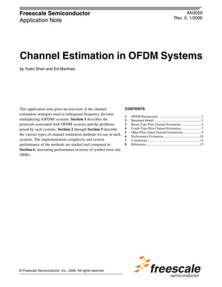 Freescale Semiconductor
Application Note
AN3059
Rev. 0, 1/2006
© Freescale Semiconductor, Inc., 2006. All rights reserved.
This application note gives an overview of the channel
estimation strategies used in orthogonal frequency division
multiplexing (OFDM) systems. Section 1 describes the
protocols associated with OFDM systems and the problems
posed by such systems. Section 2 through Section 5 describe
the various types of channel estimation methods for use in such
systems. The implementation complexity and system
performance of the methods are studied and compared in
Section 6, measuring performance in terms of symbol error rate
(SER).
Channel Estimation in OFDM Systems
by Yushi Shen and Ed Martinez
CONTENTS
1 OFDM Background .....................................................2
2 Baseband Model ..........................................................2
3 Block-Type Pilot Channel Estimation.........................4
4 Comb-Type Pilot Channel Estimation.........................7
5 Other Pilot-Aided Channel Estimations ......................9
6 Performance Evaluation.............................................10
7 Conclusions................................................................14
8 References..................................................................15
 