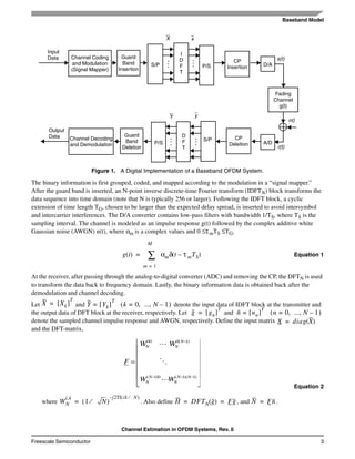 Baseband Model
Channel Estimation in OFDM Systems, Rev. 0
Freescale Semiconductor 3
The binary information is first grouped, coded, and mapped according to the modulation in a “signal mapper.”
After the guard band is inserted, an N-point inverse discrete-time Fourier transform (IDFTN) block transforms the
data sequence into time domain (note that N is typically 256 or larger). Following the IDFT block, a cyclic
extension of time length TG, chosen to be larger than the expected delay spread, is inserted to avoid intersymbol
and intercarrier interferences. The D/A converter contains low-pass filters with bandwidth 1/TS, where TS is the
sampling interval. The channel is modeled as an impulse response g(t) followed by the complex additive white
Gaussian noise (AWGN) n(t), where αm is a complex values and 0 ≤τmTS ≤TG.
Equation 1
At the receiver, after passing through the analog-to-digital converter (ADC) and removing the CP, the DFTN is used
to transform the data back to frequency domain. Lastly, the binary information data is obtained back after the
demodulation and channel decoding.
Let and denote the input data of IDFT block at the transmitter and
the output data of DFT block at the receiver, respectively. Let and
denote the sampled channel impulse response and AWGN, respectively. Define the input matrix
and the DFT-matrix,
Equation 2
where . Also define , and .
Figure 1. A Digital Implementation of a Baseband OFDM System.
s(t)
nt)
r(t)
Input
Data
Output
Data
Channel Coding
and Modulation
(Signal Mapper)
Guard
Band
Insertion
S/P P/S
I
D
F
T
CP
Insertion D/A
Fading
Channel
g(t)
A/D
CP
Deletion
Guard
Band
Deletion
Channel Decoding
and Demodulation P/S
D
F
T
S/P
X x
Y y
......
...
...
g t( ) αmδ t τ mTS–( )
m 1=
M
∑=
X Xk[ ]
T
= Y Yk[ ]
T
= k 0 ..., N 1–,=( )
g gn[ ]
T
= n nn[ ]
T
= n 0 ..., N 1–,=( )
X diag X( )=
⎥
⎥
⎥
⎥
⎥
⎦
⎤
⎢
⎢
⎢
⎢
⎢
⎣
⎡
=
−−−
−
)1)(1(0)1(
)1(000
NN
N
N
N
N
NN
WW
WW
F
L
O
L
WN
i,k
1 N⁄( )
j– 2Π ik N⁄( )
= H DFTN g( ) Fg= = N Fn=
 