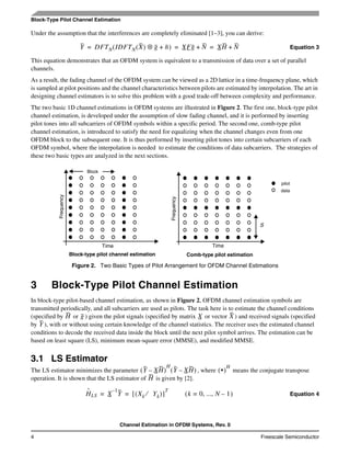 Channel Estimation in OFDM Systems, Rev. 0
4 Freescale Semiconductor
Block-Type Pilot Channel Estimation
Under the assumption that the interferences are completely eliminated [1–3], you can derive:
Equation 3
This equation demonstrates that an OFDM system is equivalent to a transmission of data over a set of parallel
channels.
As a result, the fading channel of the OFDM system can be viewed as a 2D lattice in a time-frequency plane, which
is sampled at pilot positions and the channel characteristics between pilots are estimated by interpolation. The art in
designing channel estimators is to solve this problem with a good trade-off between complexity and performance.
The two basic 1D channel estimations in OFDM systems are illustrated in Figure 2. The first one, block-type pilot
channel estimation, is developed under the assumption of slow fading channel, and it is performed by inserting
pilot tones into all subcarriers of OFDM symbols within a specific period. The second one, comb-type pilot
channel estimation, is introduced to satisfy the need for equalizing when the channel changes even from one
OFDM block to the subsequent one. It is thus performed by inserting pilot tones into certain subcarriers of each
OFDM symbol, where the interpolation is needed to estimate the conditions of data subcarriers. The strategies of
these two basic types are analyzed in the next sections.
3 Block-Type Pilot Channel Estimation
In block-type pilot-based channel estimation, as shown in Figure 2, OFDM channel estimation symbols are
transmitted periodically, and all subcarriers are used as pilots. The task here is to estimate the channel conditions
(specified by or ) given the pilot signals (specified by matrix or vector ) and received signals (specified
by ), with or without using certain knowledge of the channel statistics. The receiver uses the estimated channel
conditions to decode the received data inside the block until the next pilot symbol arrives. The estimation can be
based on least square (LS), minimum mean-square error (MMSE), and modified MMSE.
3.1 LS Estimator
The LS estimator minimizes the parameter , where means the conjugate transpose
operation. It is shown that the LS estimator of is given by [2].
Equation 4
Figure 2. Two Basic Types of Pilot Arrangement for OFDM Channel Estimations
Y DFTN IDFTN X( ) g⊗ n+( ) XFg N+ XH N+= = =
Frequency
Frequency
TimeTime
S
pilot
data
Comb-type pilot estimationBlock-type pilot channel estimation
Block
H g X X
Y
Y XH–( )
H
Y XH–( ) •( )
H
H
Hˆ
LS X
1–
Y Xk Yk⁄( )[ ]
T
= = k 0, ..., N 1–=( )
 