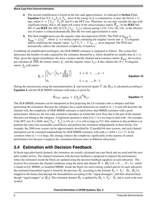 Channel Estimation in OFDM Systems, Rev. 0
6 Freescale Semiconductor
Block-Type Pilot Channel Estimation
2. The second simplification is based on the low-rank approximation. As indicated in Section 2 that
Equation 1 has , most of the energy in is contained in, or near, the first (L + 1)
taps, where and N is the DFT size. Therefore, we can only consider the taps with
significant energy, that is, the upper left corner of the autocovariance matrix . In the IEEE Std.
802.11 and IEEE Std. 802.16 [13], is chosen among {1/32, 1/16, 1/8, 1/4}, so the effective
size of matrix is reduced dramatically after the low-rank approximation is used.
3. The third simplification uses the singular value decomposition (SVD). The SVD of is
, where is a unitary matrix containing the singular vectors and is a diagonal
matrix containing the singular values on its diagonal. The SVD also
dramatically reduces the calculation complexity of matrices.
Combining all simplification techniques, the OLR-MMSE estimator is explained as follows. The system first
determines the number of ranks required by the estimator, denoted by p, which should be no smaller than (L + 1).
Then, given the signal constellation, the noise variance and the channel autocovariance matrix , the receiver
pre-calculates β, SNR, the unitary matrix , and the singular values s. It thus obtains the (N × N) diagonal
matrix with entries
Equation 10
During the transmission, using the transmitted pilots and received signals , the is calculated according to
Equation 4, and the OLR-MMSE estimator with rank p is given by
Equation 11
The OLR-MMSE estimator can be interpreted as first projecting the LS estimates onto a subspace and then
performing the estimation. Because the subspace has a small dimension (as small as (L + 1) and still describes the
channel well, the complexity of OLR-MMSE estimator is much lower than MMSE estimator with a good
performance. However, the low-rank estimators introduce an irreducible error floor due to the part of the channel
that does not belong to the subspace. A legitimate question is what if (L + 1) is too large to deal with—for example,
if the DFT size N is 2048, and is 1/4, (L + 1) is still as large as 513. One solution to this problem is to
partition the tones into reasonably-sized blocks and perform the estimation independently in these blocks. For
example, the 2048-tone system can be approximately described by 32 parallel 64-tone systems, and each channel
attenuation can be estimated independently by OLR-MMSE estimator with rank p = (64/4 + 1) = 17. In the
scenarios when (L + 1) is large, this strategy reduces the complexity significantly at the expense of certain
performance loss because it neglects the correlation between tones in different subsystems.
3.4 Estimation with Decision Feedback
In block-type pilot-based channels, the estimators are usually calculated once per block and are used until the next
pilot symbol arrives. The channel estimation with decision feedback is proposed to improve the performance,
where the estimators inside the block are updated using the decision feedback equalizer at each subcarrier. The
receiver first estimates the channel conditions using the pilots and obtains , which
is based on LS, MMSE, or modified MMSE. Inside the block, for each coming symbol and for its each subcarrier,
the estimated transmitted signal is found by the previous according to the formula . is
mapped to the binary data through the demodulation according to the “signal demapper,” and then obtained back
though “signal mapper” as . The estimated channel is updated by and is used in the next
symbol.
0 τ mTS TG≤ ≤ g
L TG TS⁄ N=
Rgg
T
G
T
S
⁄
R
HH
R
HH
UΛ U
H
= U Λ
λ0 λ1 ... λN 1–≥ ≥ ≥
RHH
U λk
∆p
δk
λk λk
β
SNR
-----------+
⎝ ⎠
⎛ ⎞⁄ , k 0 1 ...,, , p 1–=
0, k p ...,, N 1–=⎝
⎜
⎜
⎛
=
X Y Hˆ
LS
Hˆ
OLR MMSE– U∆p
U
H
Hˆ
LS=
TG TS⁄
Hˆ Hˆ
k{ }= k 0= , ..., N 1–( )
Hˆ
k Xˆ
k Yk Hˆ
k⁄= Xˆ
k{ }
X˜
k{ } Hˆ
k Hˆ
k Yk X˜
k⁄=
 