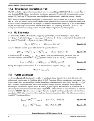 Channel Estimation in OFDM Systems, Rev. 0
8 Freescale Semiconductor
Comb-Type Pilot Channel Estimation
4.1.5 Time Domain Interpolation (TDI)
The TDI method is a high-resolution interpolation based on zero-padding and DFT/IDFT. It first converts to
time domain by IDFT and then interpolate the time domain sequence to N points with simple piecewise-constant
method [5]. Finally, the DFT converts the interpolated time domain sequence back to the frequency domain.
In [5], the performance among these estimation techniques usually ranges from the best to the worst, as follows:
LPI, SCI, TDI, SOI, and LI. Also, LPI and SCI yield almost the same best performance in the low and middle SNR
scenarios, while LPI outperforms SCI at the high SNR scenario. In terms of the complexity, TDI, LPI and SCI have
roughly the same computational burden, while SOI and LI have less complexity. As a result, LPI and SCI are
usually recommended because they yield the best trade-off between performance and complexity.
4.2 ML Estimator
As mentioned in Section 3.3, most of the energy in g is contained in, or near, the first (L + 1) taps, where
. Define is the first (L + 1) taps of g. Similarly to the definition of
the square DFT matrix , we define the non-square DFT matrix
Equation 14
Also, we define the uniform-spaced-DFT matrix with space S as follows:
Equation 15
It is obvious that , where S is the space between pilot subcarriers. Thus, the
maximum likelihood estimator (MLE) of gL+1 given the estimate to Hp (we use ) is obtained by
Equation 16
Finally, the complete channel estimate of all the subcarriers is computed from by
Equation 17
4.3 PCMB Estimator
As shown in Equation 1, the channel is modeled by a multipath fading channel with M resolvable paths with
different path complex gain and time delays . We assume different path gains are uncorrelated with
respect to each other and denoted by Rα(M) the channel auto-covariance matrix, and Rα(M) = diag{ , ..., }.
In [7], a channel estimation scheme based on the parametric channel modeling is proposed. In this estimator,
knowledge of the channel is required; that is, M, and are required. The estimate of M, denoted by , is
obtained by the criterion of minimum description length (MDL). The estimation of signal parameters by rotational
invariance (ESPRIT) [8] method is used to acquire the initial multipath time delays, and an inter-path interference
cancellation (IPIC) delay locked loop (DLL) tracks the channel multipath time delays. We define two nonuniform-
spaced-DFT matrices as follows:
Equation 18
Equation 19
Hˆ
LS
p
L TG TS⁄ N= gL 1+ g0, ...,gL 1+[ ]
T
=
F
FA,B WN
a,b
[ ]A B×= 0 a A<≤ , 0 b B<≤( )
F S( )A,B WN
aS,b
[ ]A B× WN
a,bS
[ ]A B×= = 0 a A<≤ , 0 b B<≤( )
H
p
F S( )Np L 1+( )× gL 1+=
Hˆ
LS
p
gL 1+ F S( )Np, L 1+( )
H
F S( )Np, L 1+( )×( )
1–
F S( )Np, L 1+( )
H
( )Hˆ
LS
p
=
Hˆ gL 1+
Hˆ
MLE FN, L 1+( )gˆL 1+=
αm{ } τ mTS{ }
σα1
2
σαM
2
τ mTS{ } Mˆ
BNp,Mˆ WN
P k( ),τˆ m( )
[ ]Np Mˆ×= 0 k Np<≤ , 1 m Mˆ≤ ≤( )
BN,Mˆ WN
i,τˆ m( )
[ ]N Mˆ×= 0 i N<≤ , 0 m Mˆ≤ ≤( )
 