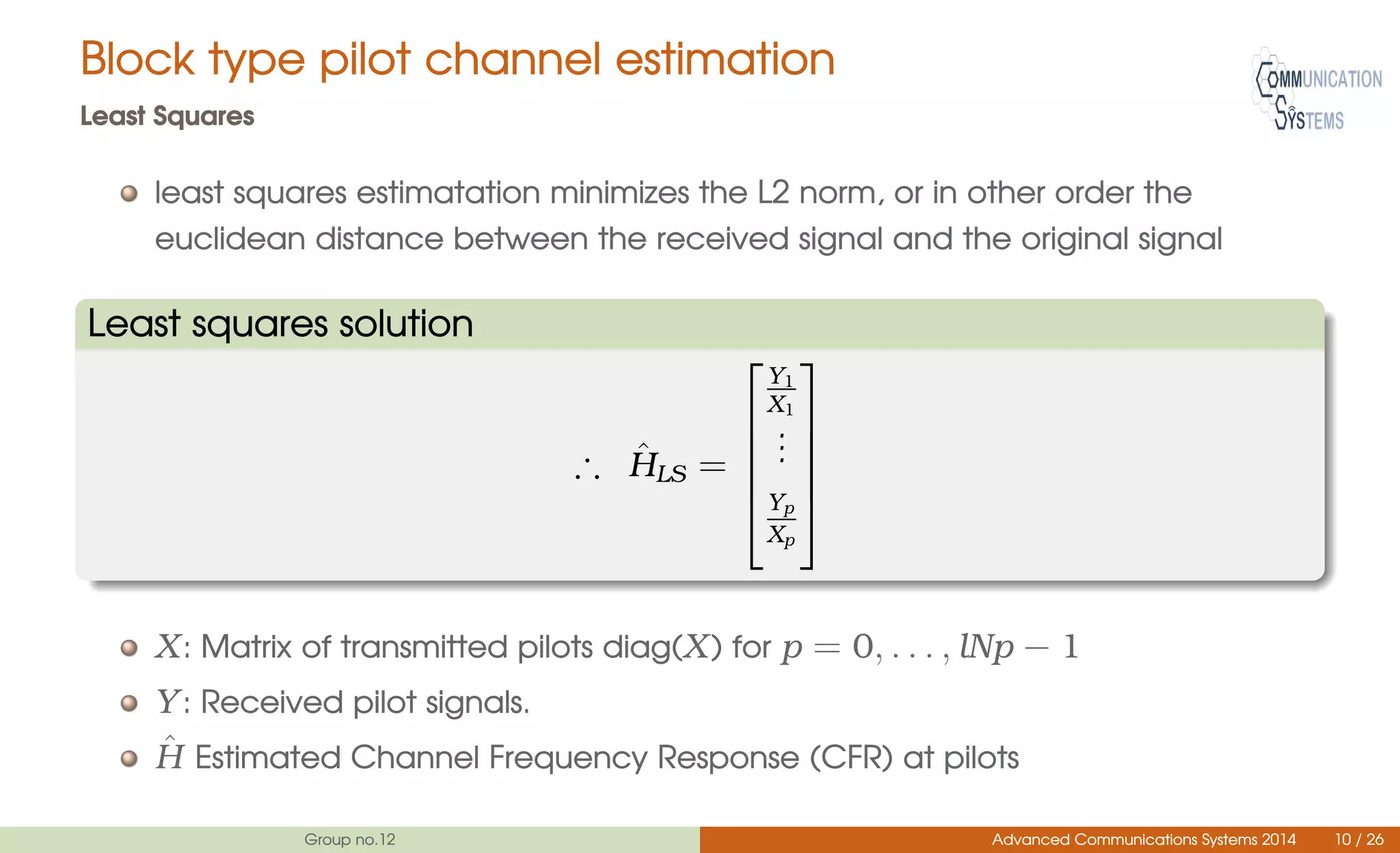 Block type pilot channel estimation
Least Squares
least squares estimatation minimizes the L2 norm, or in other order the
euclidean distance between the received signal and the original signal
Least squares solution
∴ ˆHLS =





Y1
X1
...
Yp
Xp





X: Matrix of transmitted pilots diag(X) for p = 0, . . . , lNp − 1
Y: Received pilot signals.
ˆH Estimated Channel Frequency Response (CFR) at pilots
Group no.12 Advanced Communications Systems 2014 10 / 26
 