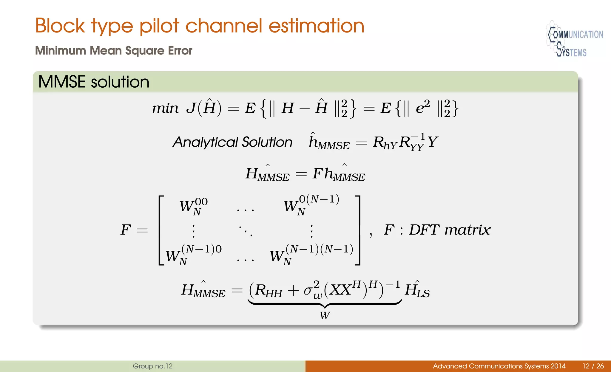 Block type pilot channel estimation
Minimum Mean Square Error
MMSE solution
min J( ˆH) = E H − ˆH 2
2 = E { e2 2
2}
Analytical Solution ˆhMMSE = RhY R−1
YY Y
ˆHMMSE = F ˆhMMSE
F =



W00
N . . . W
0(N−1)
N
...
...
...
W
(N−1)0
N . . . W
(N−1)(N−1)
N


 , F : DFT matrix
ˆHMMSE = (RHH + σ2
w(XXH
)H
)−1
W
ˆHLS
Group no.12 Advanced Communications Systems 2014 12 / 26
 