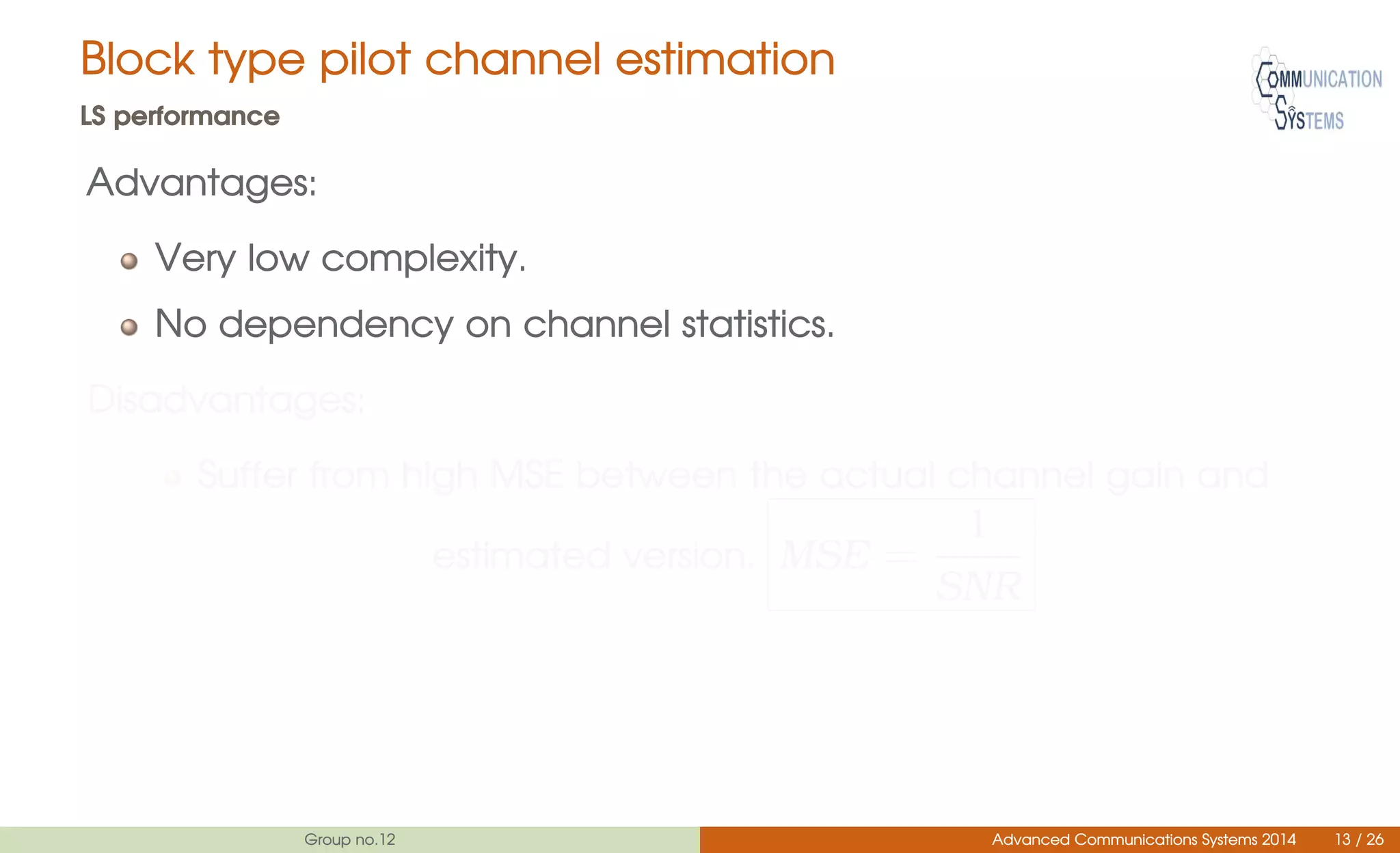 Block type pilot channel estimation
LS performance
Advantages:
Very low complexity.
No dependency on channel statistics.
Disadvantages:
Suffer from high MSE between the actual channel gain and
estimated version. MSE =
1
SNR
Group no.12 Advanced Communications Systems 2014 13 / 26
 