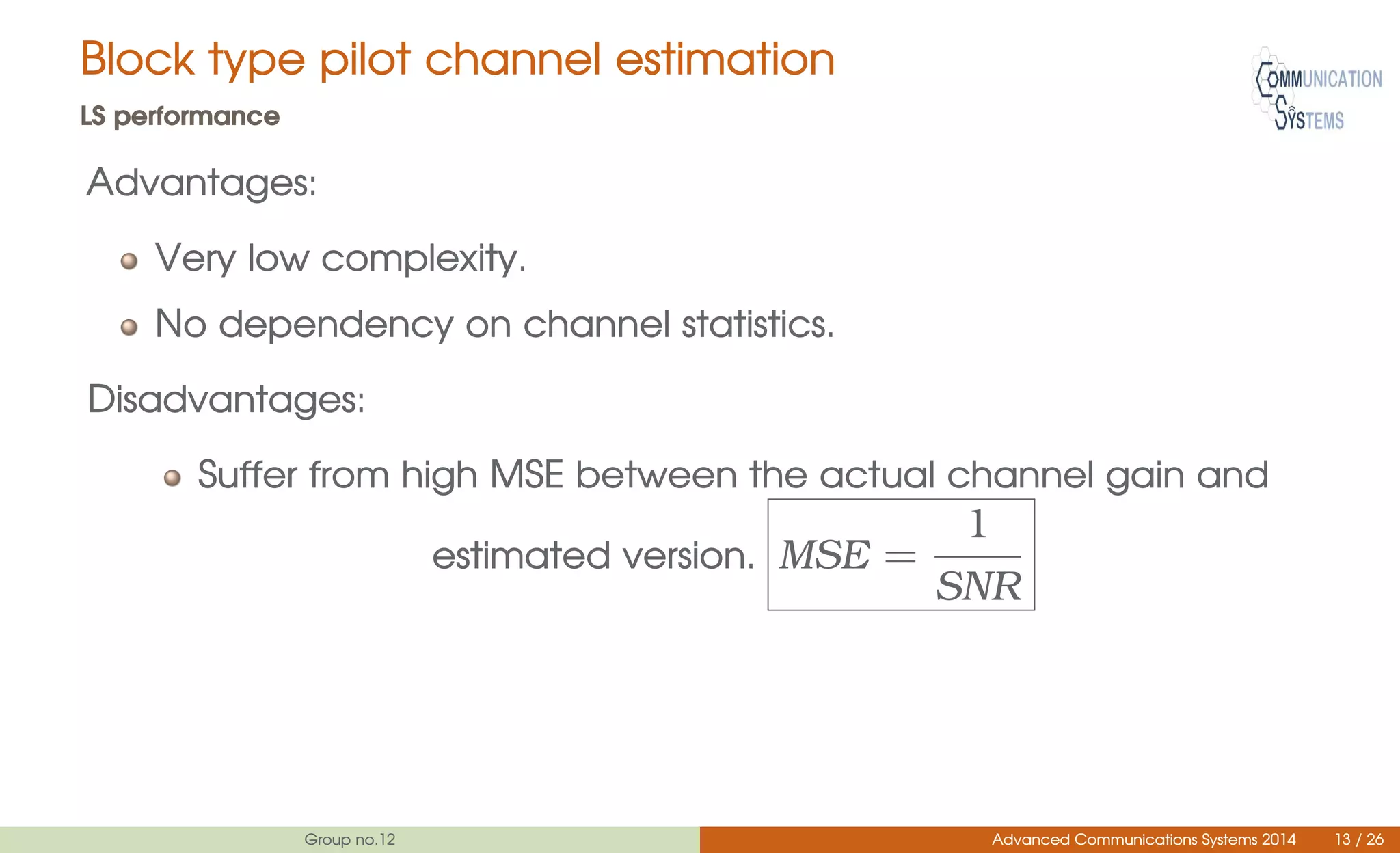 Block type pilot channel estimation
LS performance
Advantages:
Very low complexity.
No dependency on channel statistics.
Disadvantages:
Suffer from high MSE between the actual channel gain and
estimated version. MSE =
1
SNR
Group no.12 Advanced Communications Systems 2014 13 / 26
 