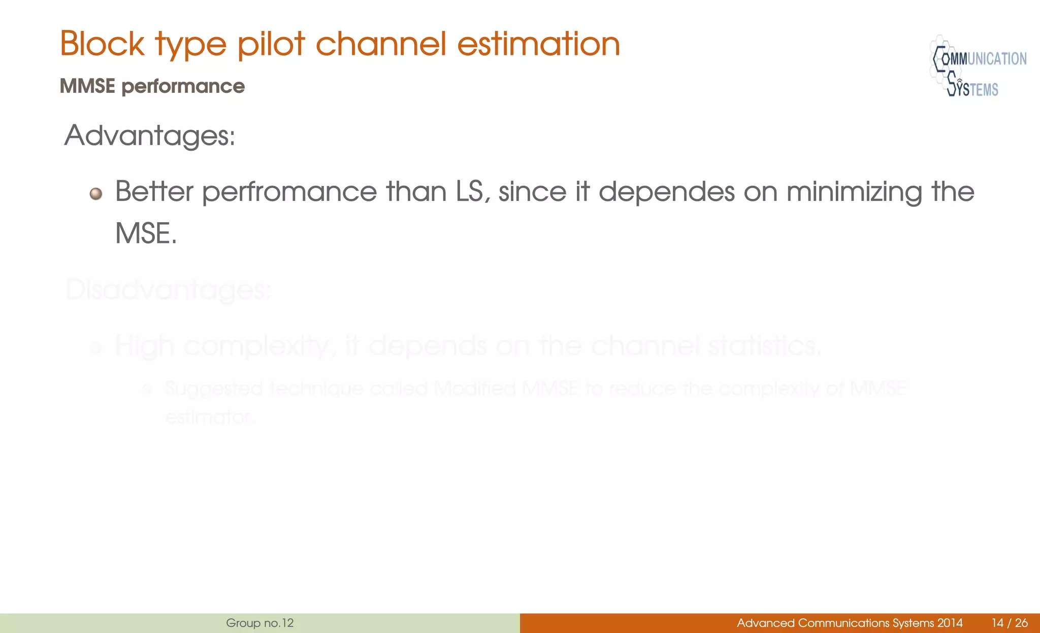 Block type pilot channel estimation
MMSE performance
Advantages:
Better perfromance than LS, since it dependes on minimizing the
MSE.
Disadvantages:
High complexity, it depends on the channel statistics.
Suggested technique called Modified MMSE to reduce the complexity of MMSE
estimator.
Group no.12 Advanced Communications Systems 2014 14 / 26
 