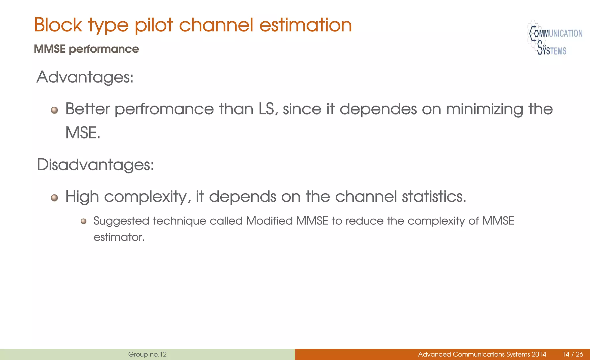 Block type pilot channel estimation
MMSE performance
Advantages:
Better perfromance than LS, since it dependes on minimizing the
MSE.
Disadvantages:
High complexity, it depends on the channel statistics.
Suggested technique called Modified MMSE to reduce the complexity of MMSE
estimator.
Group no.12 Advanced Communications Systems 2014 14 / 26
 