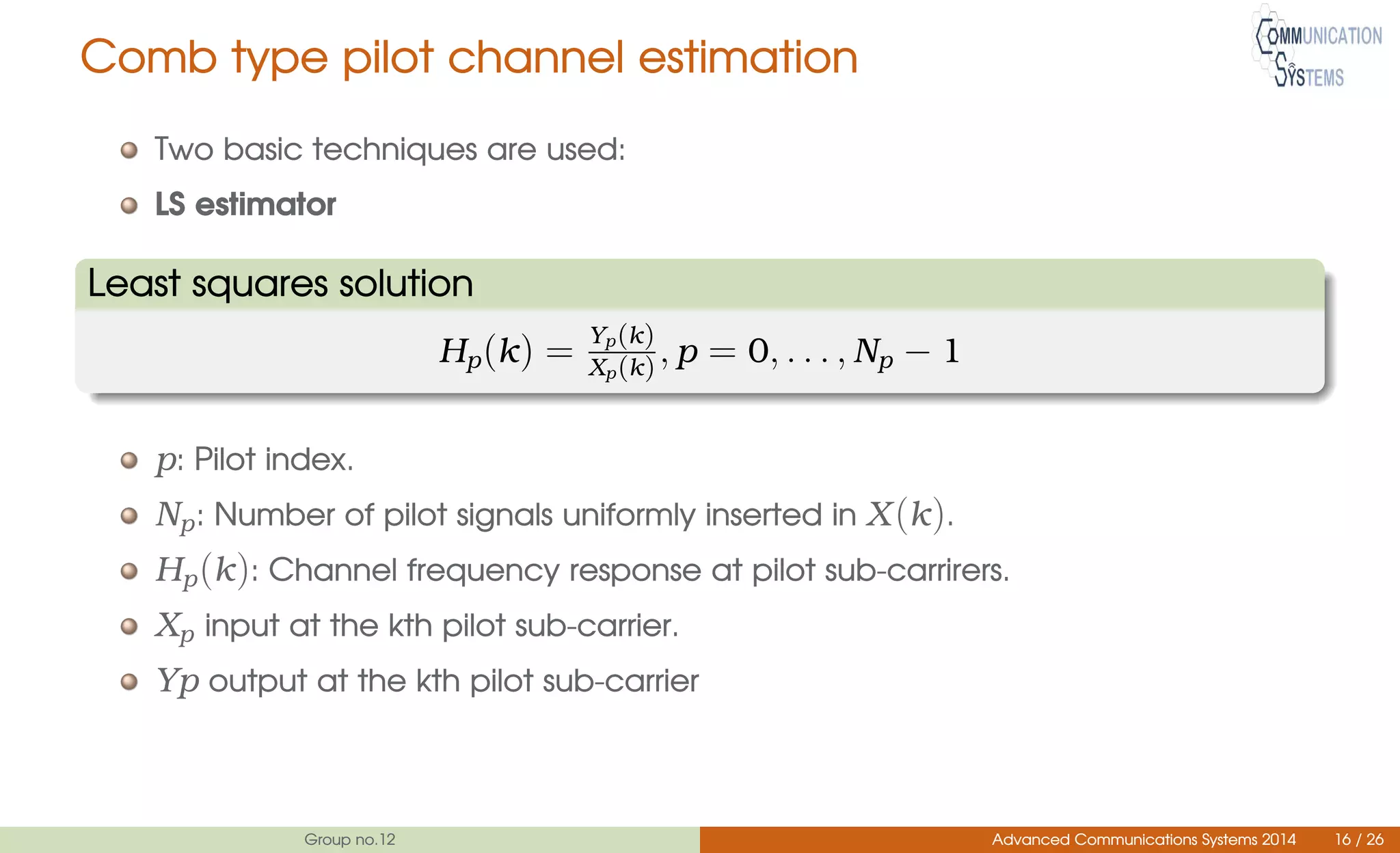 Comb type pilot channel estimation
Two basic techniques are used:
LS estimator
Least squares solution
Hp(k) = Yp(k)
Xp(k), p = 0, . . . , Np − 1
p: Pilot index.
Np: Number of pilot signals uniformly inserted in X(k).
Hp(k): Channel frequency response at pilot sub-carrirers.
Xp input at the kth pilot sub-carrier.
Yp output at the kth pilot sub-carrier
Group no.12 Advanced Communications Systems 2014 16 / 26
 