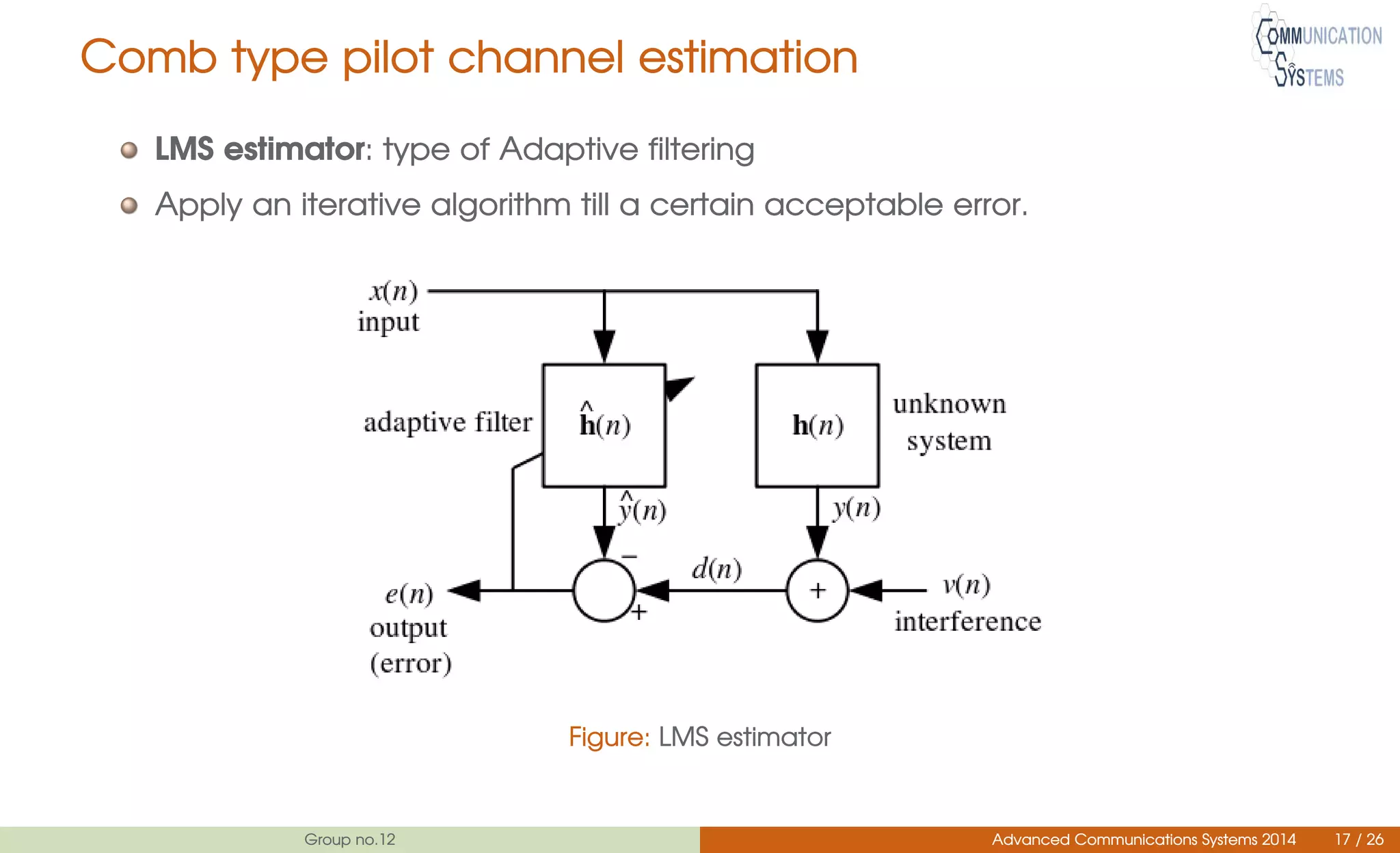 Comb type pilot channel estimation
LMS estimator: type of Adaptive filtering
Apply an iterative algorithm till a certain acceptable error.
Figure: LMS estimator
Group no.12 Advanced Communications Systems 2014 17 / 26
 
