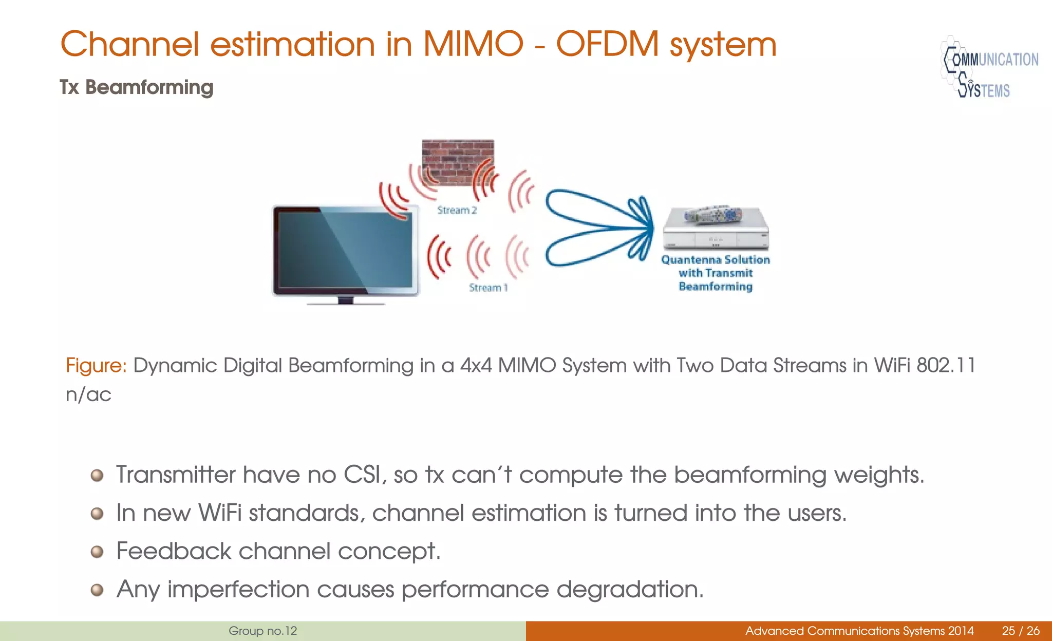 Channel estimation in MIMO - OFDM system
Tx Beamforming
Figure: Dynamic Digital Beamforming in a 4x4 MIMO System with Two Data Streams in WiFi 802.11
n/ac
Transmitter have no CSI, so tx can’t compute the beamforming weights.
In new WiFi standards, channel estimation is turned into the users.
Feedback channel concept.
Any imperfection causes performance degradation.
Group no.12 Advanced Communications Systems 2014 25 / 26
 