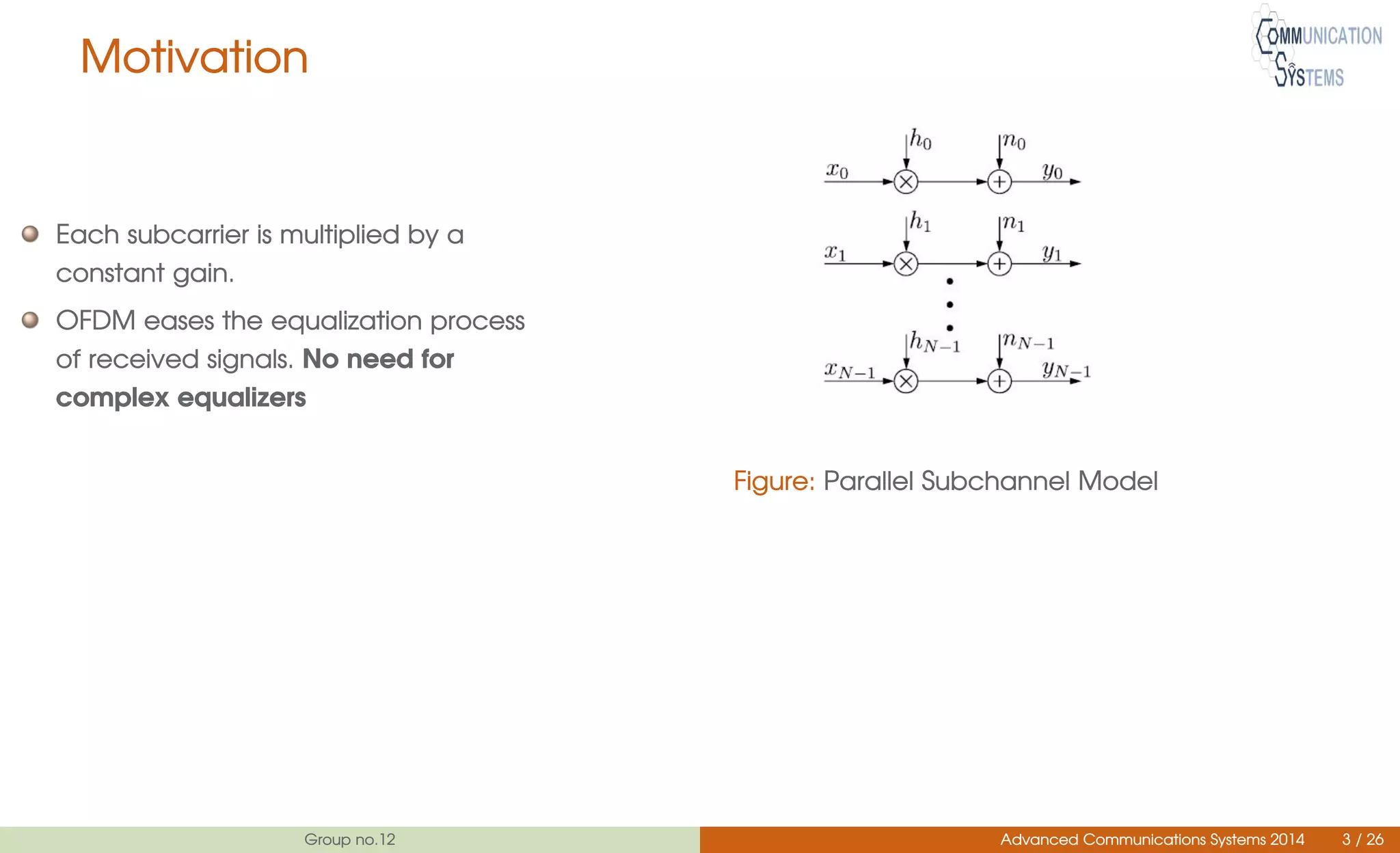 Motivation
Each subcarrier is multiplied by a
constant gain.
OFDM eases the equalization process
of received signals. No need for
complex equalizers
Figure: Parallel Subchannel Model
Group no.12 Advanced Communications Systems 2014 3 / 26
 