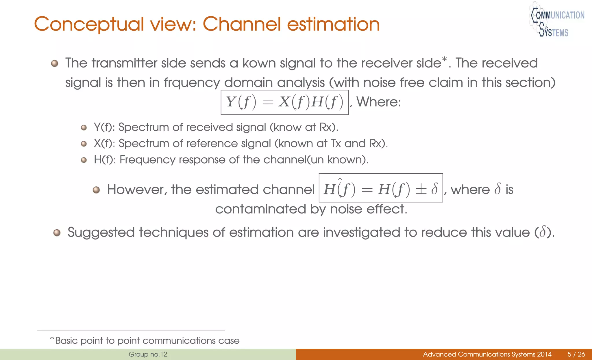 Conceptual view: Channel estimation
The transmitter side sends a kown signal to the receiver side∗
. The received
signal is then in frquency domain analysis (with noise free claim in this section)
Y(f ) = X(f )H(f ) , Where:
Y(f): Spectrum of received signal (know at Rx).
X(f): Spectrum of reference signal (known at Tx and Rx).
H(f): Frequency response of the channel(un known).
However, the estimated channel ˆH(f ) = H(f ) ± δ , where δ is
contaminated by noise effect.
Suggested techniques of estimation are investigated to reduce this value (δ).
∗
Basic point to point communications case
Group no.12 Advanced Communications Systems 2014 5 / 26
 